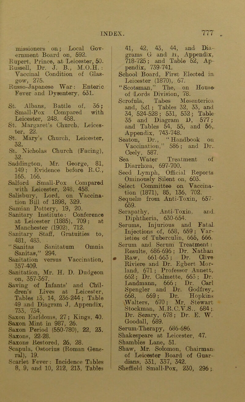 xuissionei's on; Local Gov- ernment Board on, 592. Rupert. Prince, at Leicester, 50. Bussell, Dr. J. B., M.O.H. : Yaccinal Condition of Glas- gow, 275. Russo-Japanese War: Enteric Fever and Dysentery. 631. St. Albans, Battle of, 36; Small-Pox Compared with Leicester, 248. 458. St. Margaret’s Church, Leices- ter, 22. St>. Mary’s Church, Leicester, 32. St. Nicholas Church (Facing), 32. Saddington, Mr. George, 81, 149; Evidence before R.C., 165, 166. Salford Small-Pox Compared with Leicester, 248, 458. Salisbury, Lord, on Vaccina- tion Bill of 1898, 329. Samian Pottery, 19, 20. Sanitary Institute: Conference at Leicester (1885), 709; at Manchester (1902), 712. Sanitary Staff, Gratuities to, 481, 483. • “ Sanitas Sanitatum Omnia Sanitas,” 294. Sanitation versus Vaccination, 357-409. Sanitation, Mr. H. D. Dudgeon on, 357-367. Saving of Infants’ and Chil- dren’s Lives at Leicester, Tables 13, 14, 236-244; Table 49 and Diagram J. Appendix, 733, 734. Saxon Earldoms, 27; Kings, 40. Saxon Mint in 987, 26. Saxon Period (550-780), 22, 23. Saxons, 22-28. Saxons Restored, 26, 28. Scapula, Ostorius (Roman Gene- ral), 19. Scarlet Fever: Incidence Tables 8, 9, and 10, 212, 213, Tables 41, 42, 43, 44, and Dia- grams G and ±i, Appendix, 718-725; and Table 52, Ap- pendix, 739-741. School Board, First Elected in Leicester (1870), 67. “Scotsman,” The, on House of Lords Division, 78. Scrofula, Tabes Mesenterioa and, 521; TaJbles 32, 33, and 34, 524-528; 531, 532; Table 35 and Diagram D, 577; and Tables 54, 55, and 56, Appendix, 743-748. Sea'ton, Dr., “ Handbook on Vaccination,” 586; and Dr. Ceely, 587. Sea Water Treatment of Diarrhcea, 697-700. Seed Lymph, Official Reports Ominously Silent on, 603. Select Committee on Vaccina- tion (1871), 85, 136, 702. Sequelae from Anti-Toxin, 657- 659. Ser apathy, Anti-Toxin, and Diphtheria, 630-654. Serums, Injurious and Fatal Injections of, 658, 659; Var- ieties of Tuberculin, 665, 666. Serum and Serum Treatment: Results, 686-696; Dr. Nathan m Raw, 661-663; Dr. Clive Riviere and Dr. Egbert Mor- land, 671; Professor Annett, 662; Dr. Calmette, 663 ; Dr. Landmann, 666; Dr. Carl Spengler and Dr. Godfrey, 668, 669; Dr. Hopkins Walters, 670; Mr. Stewart Stockman, M.R.C.V.S.. 684; Dr. Sezary, 678; Dr. E. W. Goodall, 689. Serum-Therapy, 686-696. Shakespeare at Leicester, 47. Shambles Lane, 51. Shaw, Mr. Solomon, Chairman of Leicester Board of Guar- dians, 331. 337, 342. Sheffield Small-Pox, 230, 296;
