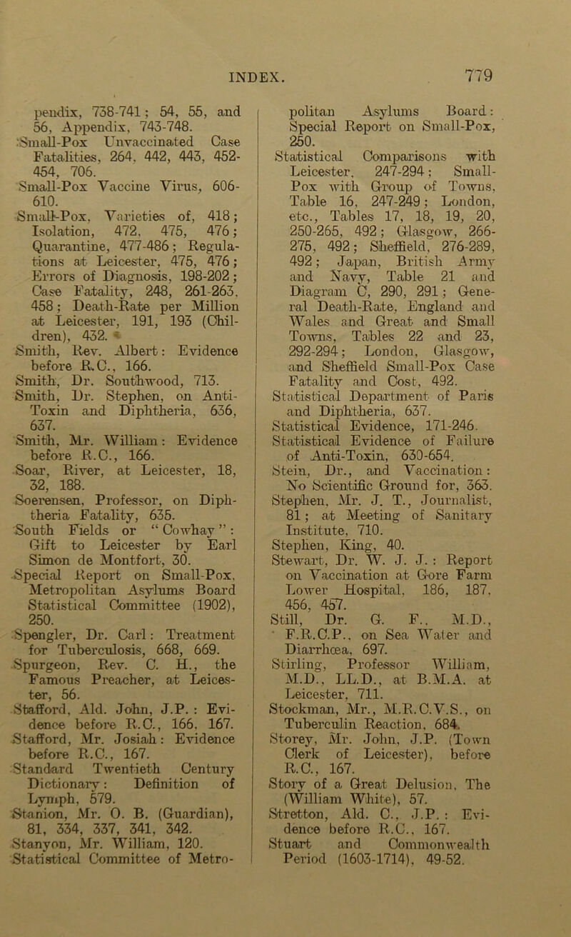 pendix, 738-741; 54, 55, and 56, Appendix, 743-748. Small-Pox Unvaccinated Case Fatalities, 264. 442, 443, 452- 454. 706. Small-Pox Vaccine Virus, 606- 610. Small-Pox. Varieties of, 418; Isolation, 472. 475, 476; Quarantine, 477-486; Regula- tions at Leicester, 475, 476; Errors of Diagnosis, 198-202 ; Case Fatality, 248, 261-263. 458; Death-Rate per Million at Leicester, 191, 193 (Chil- dren), 432. - Smith, Rev. Albert: Evidence before R. C., 166. Smith, Dr. Southwood, 713. Smith, Dr. Stephen, on Anti- Toxin and Diphtheria, 636, 637. Smith, Mr. William: Evidence before R.C., 166. Soar, River, at Leicester, 18, 32, 188. Soerensen, Professor, on Diph- theria Fatality, 635. South Fields or “ Cowhay ” : Gift to Leicester by Earl Simon de Montfort, 30. Special Report on Small-Pox. Metropolitan Asylums Board Statistical Committee (1902), 250. Spengler, Dr. Carl: Treatment for Tuberculosis, 668, 669. Spurgeon, Rev. C. H., the Famous Preacher, at Leices- tor 56 Stafford, Aid. John, J.P. : Evi- dence before R.C., 166. 167. Stafford, Mr. Josiah: Evidence before R.C., 167. Standard Twentieth Century Dictionary: Definition of Lymph, 579. Shanion, Mr. 0. B. (Guardian), 81, 334, 337, 341, 342. Stanyon, Mr. William, 120. Statistical Committee of Metro- politan Asylums Board: Special Report on Small-Pox, 250. Statistical Comparisons with Leicester. 247-294; Small- Pox with Group of Towns, Table 16, 247-249; London, etc., Tables 17, 18, 19, 20, 250-265, 492; Glasgow, 266- 275. 492; Sheffield. 276-289, 492; Japan, British Army and Navy, Table 21 and Diagram C, 290, 291; Gene- ral Death-Rate, England and Wales and Great and Small Towns, Tables 22 and 23, 292-294; London, Glasgow, and Sheffield Small-Pox Case Fatality and Cost, 492. Statistical Department of Paris and Diphtheria, 637. Statistical Evidence, 171-246. Statistical Evidence of Failure of Anti-Toxin, 630-654. Stein, Dr., and Vaccination: No Scientific Ground for, 363. Stephen, Mr. J. T., Journalist, 81; at Meeting of Sanitary Institute, 710. Stephen, King, 40. Stewart, Dr. W. J. J. : Report on Vaccination at Gore Farm Lower Hospital, 186. 187. 456, 457. Still, Dr. G. F.. M.D., F.R.C.P., on Sea Water and Diarrhoea, 697. Stirling, Professor William, M.D., LL.D., at B.M.A. at Leicester, 711. Stockman, Mr., M.R.C.V.S., on Tuberculin Reaction, 684. Storey, Mr. John, J.P. (Town Clerk of Leicester), before R.C., 167. Story of a Great Delusion, The (William White), 57. Stretton, Aid. C., J.P. : Evi- dence before R.C., 167. Stuart and Commonwealth Period (1603-1714). 49-52.