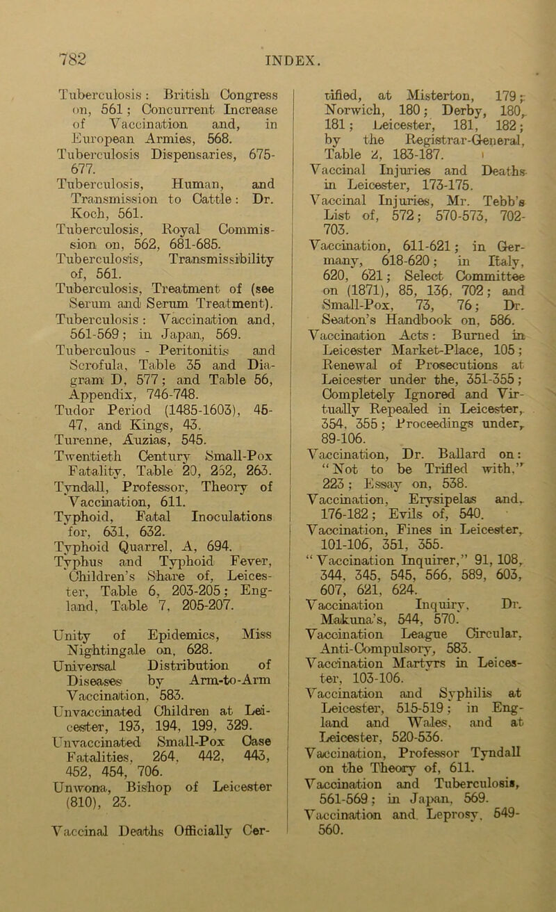 Tuberculosis: British Congress on, 561; Concurrent Increase of Vaccination and, in European Armies, 568. Tuberculosis Dispensaries, 675- 677. Tuberculosis, Human, and Transmission to Cattle: Dr. Koch, 561. Tuberculosis, Royal Commis- sion on, 562, 681-685. Tuberculosis, Transmissibility of, 561. Tuberculosis, Treatment of (see Serum and Serum Treatment). Tuberculosis: Vaccination and, 561-569; in Japan, 569. Tuberculous - Peritonitis and Scrofula, Table 35 and Dia- gram D, 577; and Table 56, Appendix, 746-748. Tudor Period (1485-1603), 46- 47, and Kings, 43. Turenne, Auzias, 545. Twentieth Century Small-Pox Fatality. Table 20, 252, 263. Tyndall, Professor, Theoiy of Vaccination, 611. Typhoid, Fatal Inoculations for, 631, 632. Typhoid Quarrel, A, 694. Typhus and Typhoid Fever, Children’s Share of, Leices- ter, Table 6, 203-205; Eng- land, Table 7, 205-207. Unity of Epidemics, Miss Nightingale on. 628. Universal Distribution of Diseases by Arm-to-Arm Vaccination, 583. Unvaccinated Children at Lei- cester, 193, 194, 199, 329. Unvaccinated Small-Pox Case Fatalities, 264. 442, 443, 452 , 454, 706. Unworn, Bishop of Leicester (810), 23. rifled, at Misterton, 179 Norwich, 180; Derby, 180,. 181; Leicester, 181, 182; by the Registrar-General, Table Z, 183-187. Vaccinal Injuries and Deaths in Leicester, 173-175. Vaccinal Injuries, Mr. Tebb’s List of, 572; 570-573, 702- 703. Vaccination, 611-621; in Ger- many, 618-620; in Italy, 620, 621; Select Committee on (1871), 85, 136, 702; and Small-Pox, 73, 76; Dr. Seaton’s Handbook on, 586. Vaccination Acts: Burned in Leicester Market-Place, 105; Renewal of Prosecutions at Leicester under the, 351-355; Completely Ignored and Vir- tually Repealed in Leicester,. 354. 355; Proceedings under, 89-106. Vaccination, Dr. Ballard on: “Not to be Trifled with,’r 223; Essay on, 538. Vaccination, Erysipelas and.. 176-182; Evils of, 540. Vaccination, Fines in Leicester, 101-106, 351, 355. “Vaccination Inquirer,” 91, 108, 344, 345, 545, 566. 589, 603, 607, 621, 624. Vaccination Inquiry, Dr. Makuna’s, 544, 570. Vaccination League Circular, Anti-Compulsory, 583. Vaccination Martyrs in Leices- ter, 103-106. Vaccination and Syphilis at Leicester, 515-519; in Eng- land and Wales, and at Leicester, 520-536. Vaccination, Professor Tyndall on the Theory of, 611. Vaccination and Tuberculosis, 561-569; in Japan. 569. Vaccination and Leprosv. 649- 560. Vaccinal Deaths Officially Cer-