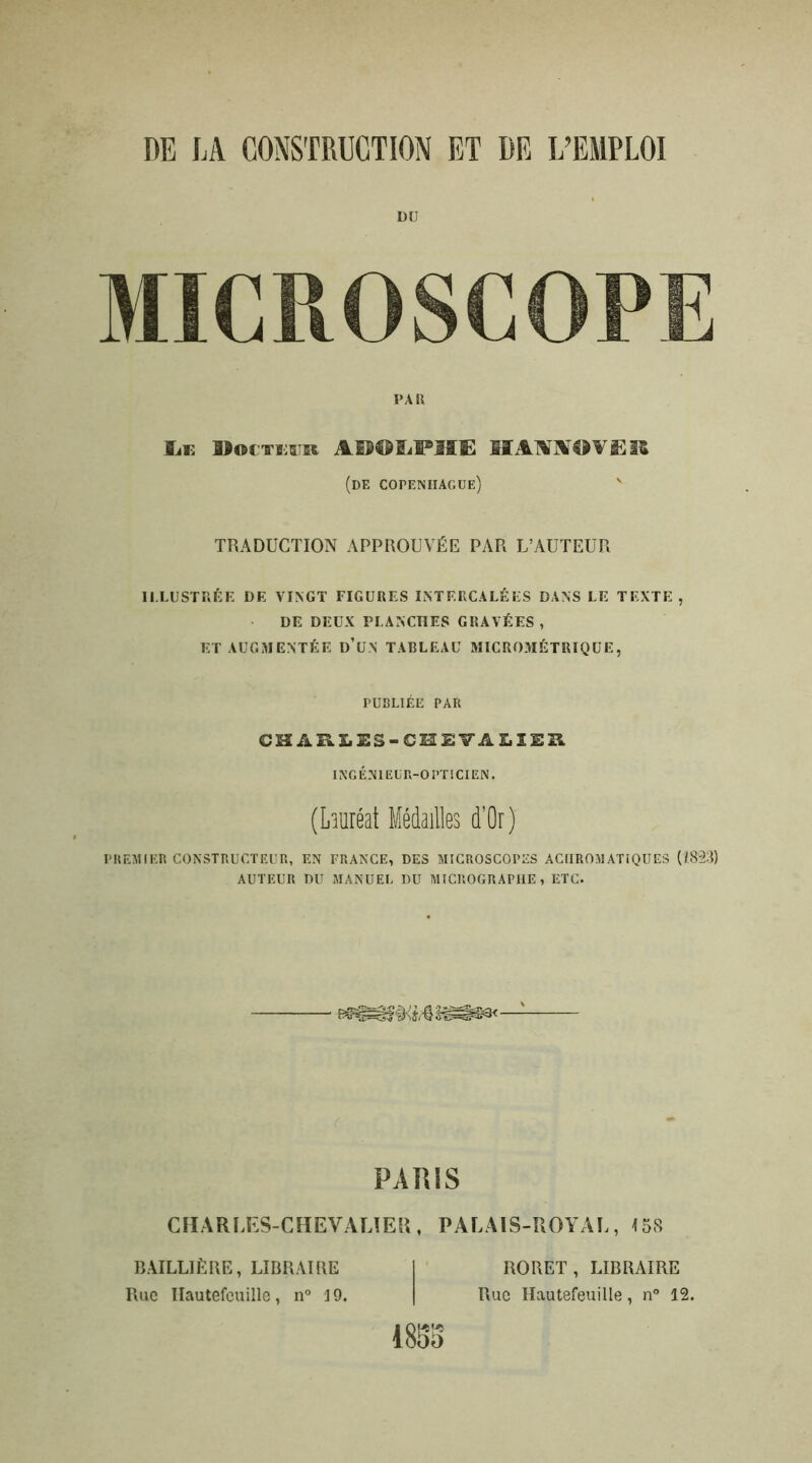 DE LA CONSTRUCTION ET DE L’EMPLOI DU MICROSCOPE Le B#cteer Ai^LFIÎË MASSm'&lZ (de Copenhague) ' TRADUCTION APPROUVÉE PAR L’AUTEUR ILLUSTRÉE DE VINGT FIGURES INTERCALÉES DANS LE TEXTE , DE DEUX PLANCHES GRAVÉES , ET AUGMENTÉE D’UN TABLEAU MICROMÉTRIQUE, PREMIER CONSTRUCTEUR, EN FRANCE, DES MICROSCOPES ACHROMATIQUES (Î.823) AUTEUR DU MANUEL DU MICROGRAPHE , ETC. PARIS CHARLES-CHEVALIER, PALAIS-ROYAL, 158 PAR PUBLIÉE PAR CH A R LES-CHEVALIER INGÉNIEUR-OPTICIEN. (Lauréat Médailles d’Or) BAILLIÈRE, LIBRAIRE Rue Ilautefeuille, n° 3 9. ROUET, LIBRAIRE Rue Hautefeuille, n° 12.