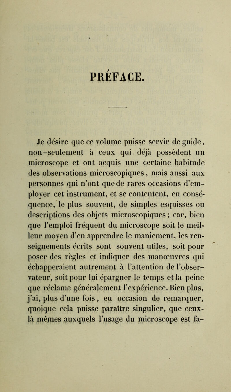 PRÉFACE. Je désire que ce volume puisse servir de guide, non-seulement a ceux qui déjà possèdent un microscope et ont acquis une certaine habitude des observations microscopiques, mais aussi aux personnes qui n’ont que de rares occasions d’em- ployer cet instrument, et se contentent, en consé- quence, le plus souvent, de simples esquisses ou descriptions des objets microscopiques ; car, bien que l’emploi fréquent du microscope soit le meil- leur moyen d’en apprendre le maniement, les ren- seignements écrits sont souvent utiles, soit pour poser des règles et indiquer des manœuvres qui échapperaient autrement à l’attention de l’obser- vateur, soit pour lui épargner le temps et la peine que réclame généralement l’expérience. Bien plus, j’ai, plus d’une fois, eu occasion de remarquer, quoique cela puisse paraître singulier, que ceux- là mêmes auxquels l’usage du microscope est fa-