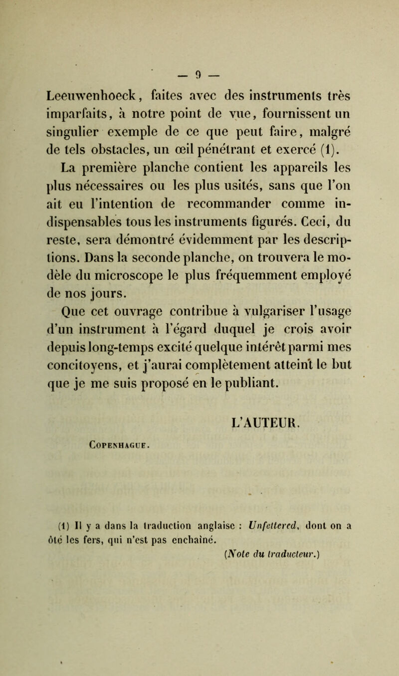 - 0 — Leemvenhoeck, faites avec des instruments très imparfaits, a notre point de vue, fournissent un singulier exemple de ce que peut faire, malgré de tels obstacles, un œil pénétrant et exercé (1). La première planche contient les appareils les plus nécessaires ou les plus usités, sans que Ton ait eu l’intention de recommander comme in- dispensables tous les instruments figurés. Ceci, du reste, sera démontré évidemment par les descrip- tions. Dans la seconde planche, on trouvera le mo- dèle du microscope le plus fréquemment employé de nos jours. Que cet ouvrage contribue à vulgariser l’usage d’un instrument à l’égard duquel je crois avoir depuis long-temps excité quelque intérêt parmi mes concitoyens, et j’aurai complètement atteint le but que je me suis proposé en le publiant. L’AUTEUR. Copenhague. (1) Il y a dans la traduction anglaise : Unfettercd, dont on a ôte les fers, qui n’est pas enchaîné. (Note du traducteur.)