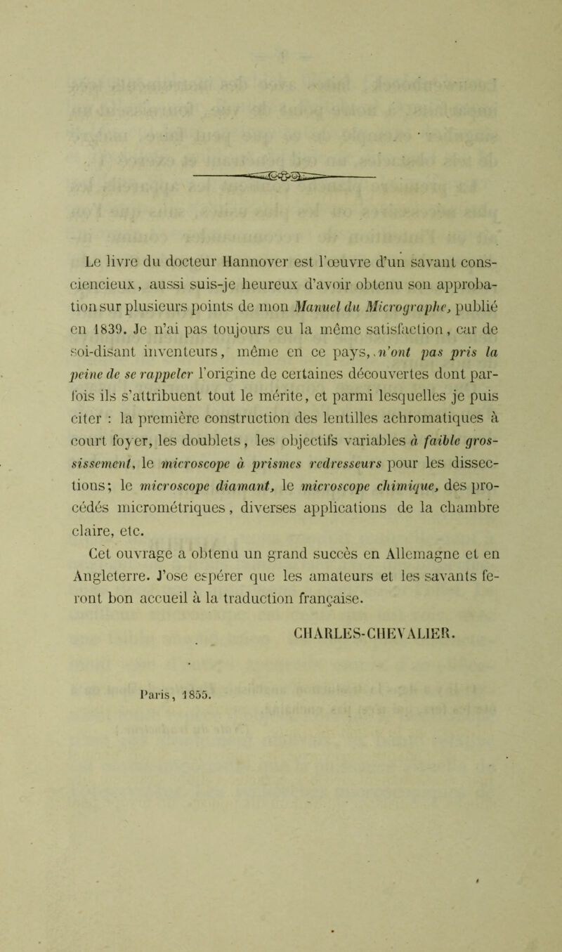 Le livre du docteur Hannover est l’œuvre d’un savant cons- ciencieux, aussi suis-je heureux d’avoir obtenu son approba- tion sur plusieurs points de mon Manuel du Micrographe, publié en 1839. Je n’ai pas toujours eu la même satisfaction, car de soi-disant inventeurs, même en ce pays,>n’ont pas pris la peine de se rappeler l’origine de certaines découvertes dont par- fois ils s’attribuent tout le mérite, et parmi lesquelles je puis citer : la première construction des lentilles achromatiques à court foyer, les doublets, les objectifs variables à faible gros- sissement, le microscope à prismes redresseurs pour les dissec- tions; le microscope diamant, le microscope chimique, des pro- cédés micrométriques, diverses applications de la chambre claire, etc. Cet ouvrage a obtenu un grand succès en Allemagne et en Angleterre. J’ose espérer que les amateurs et les savants fe- ront bon accueil à la traduction française. CHARLES-CHEVALIER. Paris, 1855.