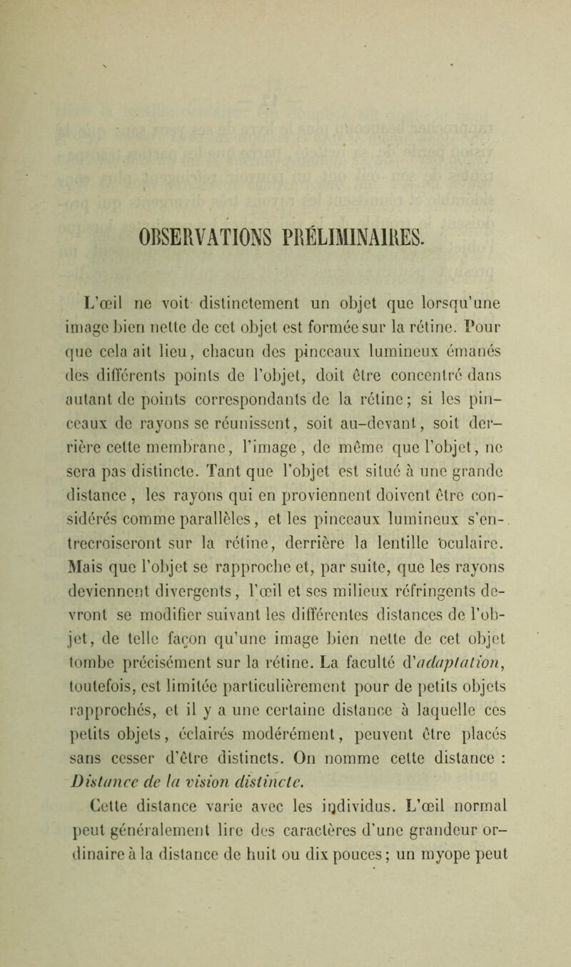OBSERVATIONS PRÉLIMINAIRES. L’œil ne voit distinctement un objet que lorsqu’une image bien nette de cet objet est formée sur la rétine. Pour que cela ait lieu, chacun des pinceaux lumineux émanés des différents points de l’objet, doit être concentré dans autant de points correspondants de la rétine; si les pin- ceaux de rayons se réunissent, soit au-devant, soit der- rière cette membrane, l’image , de meme que l’objet, ne sera pas distincte. Tant que l’objet est situé à une grande distance , les rayons qui en proviennent doivent être con- sidérés comme parallèles, et les pinceaux lumineux s’en-, trecroiseront sur la rétine, derrière la lentille ‘oculaire. Mais que l’objet se rapproche et, par suite, que les rayons deviennent divergents, l’œil et ses milieux réfringents de- vront se modifier suivant les différentes distances de l’ob- jet, de telle façon qu’une image bien nette de cet objet tombe précisément sur la rétine. La faculté d'adaptation, toutefois, est limitée particulièrement pour de petits objets rapprochés, et il y a une certaine distance à laquelle ces petits objets, éclairés modérément, peuvent être placés sans cesser d’être distincts. On nomme cette distance : Distance de la vision distincte. Cette distance varie avec les individus. L’œil normal peut généralement lire des caractères d’une grandeur or- dinaire à la distance de huit ou dix pouces ; un myope peut