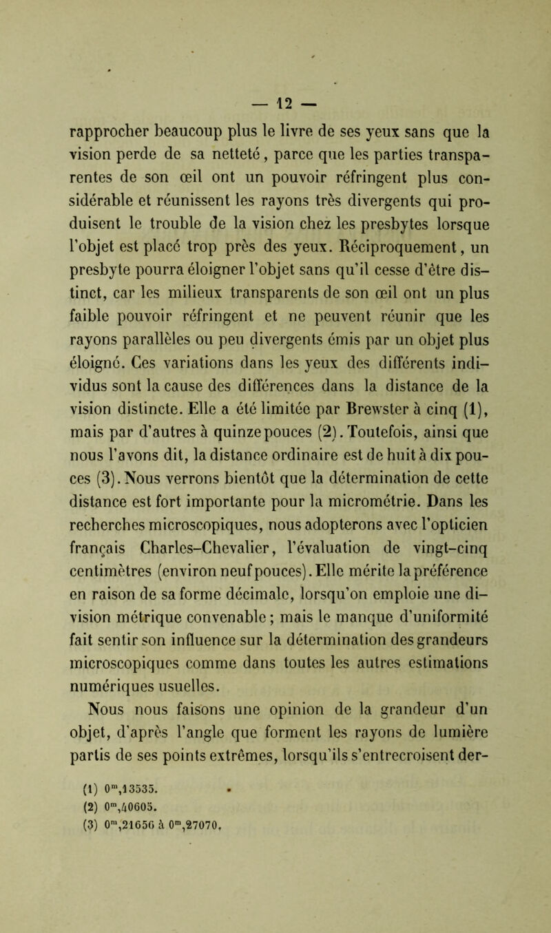 rapprocher beaucoup plus le livre de ses yeux sans que la vision perde de sa netteté, parce que les parties transpa- rentes de son œil ont un pouvoir réfringent plus con- sidérable et réunissent les rayons très divergents qui pro- duisent le trouble de la vision chez les presbytes lorsque l’objet est placé trop près des yeux. Réciproquement, un presbyte pourra éloigner l’objet sans qu’il cesse d’être dis- tinct, car les milieux transparents de son œil ont un plus faible pouvoir réfringent et ne peuvent réunir que les rayons parallèles ou peu divergents émis par un objet plus éloigné. Ces variations dans les yeux des différents indi- vidus sont la cause des différences dans la distance de la vision distincte. Elle a été limitée par Brewster à cinq (1), mais par d’autres à quinze pouces (2). Toutefois, ainsi que nous l’avons dit, la distance ordinaire est de huit à dix pou- ces (3).Nous verrons bientôt que la détermination de cette distance est fort importante pour la micrométrie. Dans les recherches microscopiques, nous adopterons avec l’opticien français Charles-Chevalier, l’évaluation de vingt-cinq centimètres (environ neuf pouces). Elle mérite la préférence en raison de sa forme décimale, lorsqu’on emploie une di- vision métrique convenable ; mais le manque d’uniformité fait sentir son influence sur la détermination des grandeurs microscopiques comme dans toutes les autres estimations numériques usuelles. Nous nous faisons une opinion de la grandeur d’un objet, d’après l’angle que forment les rayons de lumière partis de ses points extrêmes, lorsqu’ils s’entrecroisent der- (1) 0n\13535. (2) 0m,40605. (3) 0m,21656 à 0m,27070.