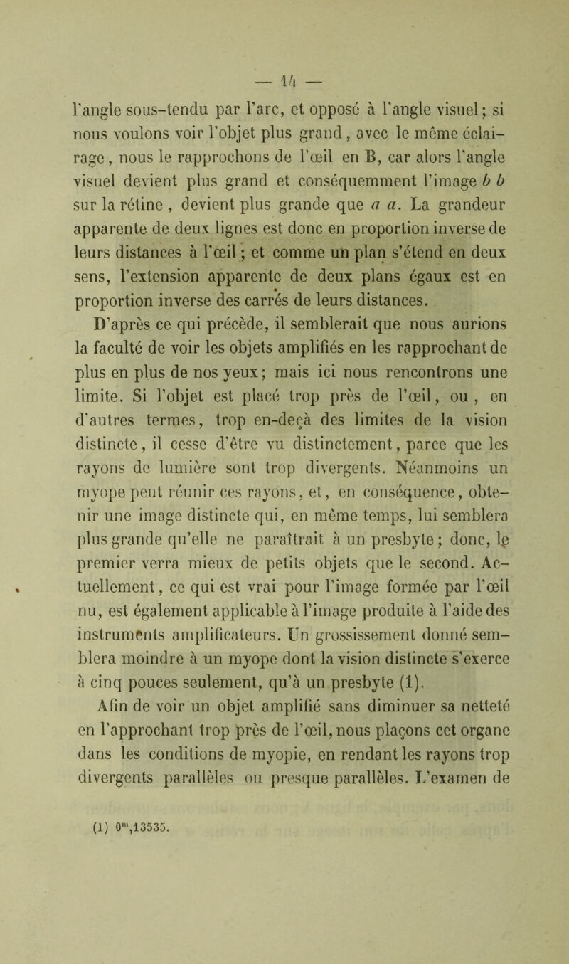 l’angle sous-tendu par l’arc, et opposé à l'angle visuel; si nous voulons voir l’objet plus grand, avec le meme éclai- rage , nous le rapprochons de l’œil en B, car alors l’angle visuel devient plus grand et conséquemment l’image b b sur la rétine , devient plus grande que a a. La grandeur apparente de deux lignes est donc en proportion inverse de leurs distances à l’œil ; et comme un plan s’étend en deux sens, l’extension apparente de deux plans égaux est en proportion inverse des carrés de leurs distances. D’après ce qui précède, il semblerait que nous aurions la faculté de voir les objets amplifiés en les rapprochant de plus en plus de nos yeux ; mais ici nous rencontrons une limite. Si l’objet est placé trop près de l’œil, ou, en d’autres termes, trop en-deçà des limites de la vision distincte, il cesse d’être vu distinctement, parce que les rayons de lumière sont trop divergents. Néanmoins un myope peut réunir ces rayons, et, en conséquence, obte- nir une image distincte qui, en même temps, lui semblera plus grande qu’elle ne paraîtrait à un presbyte ; donc, lp premier verra mieux de petits objets que le second. Ac- tuellement , ce qui est vrai pour l’image formée par l’œil nu, est également applicable à l’image produite à l’aide des instruments amplificateurs. Un grossissement donné sem- blera moindre à un myope dont la vision distincte s’exerce à cinq pouces seulement, qu’à un presbyte (1). Afin de voir un objet amplifié sans diminuer sa netteté en l’approchant trop près de l’œil, nous plaçons cet organe dans les conditions de myopie, en rendant les rayons trop divergents parallèles ou presque parallèles. L’examen de (1) 0m,13535.