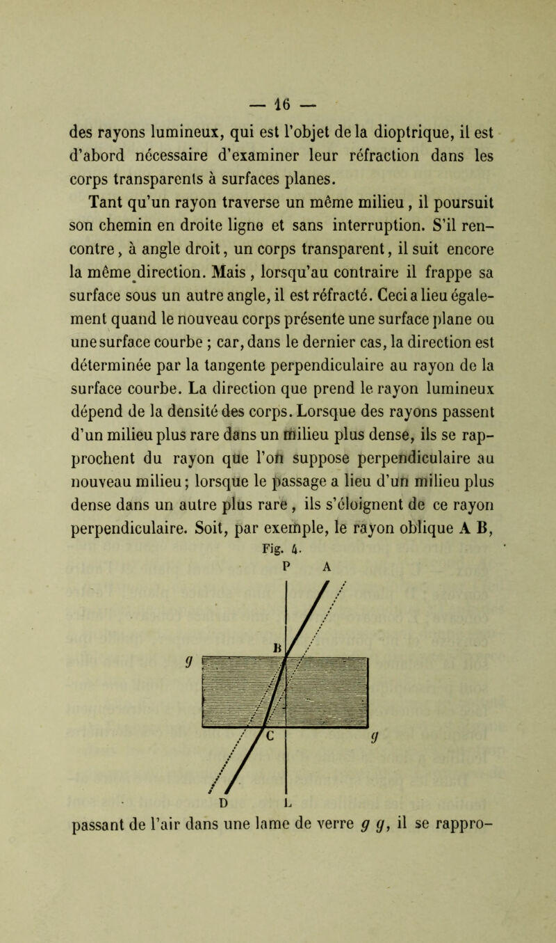 des rayons lumineux, qui est l’objet delà dioptrique, il est d’abord nécessaire d’examiner leur réfraction dans les corps transparents à surfaces planes. Tant qu’un rayon traverse un même milieu, il poursuit son chemin en droite ligne et sans interruption. S’il ren- contre , à angle droit, un corps transparent, il suit encore la même direction. Mais , lorsqu’au contraire il frappe sa surface sous un autre angle, il est réfracté. Ceci a lieu égale- ment quand le nouveau corps présente une surface plane ou une surface courbe ; car, dans le dernier cas, la direction est déterminée par la tangente perpendiculaire au rayon de la surface courbe. La direction que prend le rayon lumineux dépend de la densité des corps. Lorsque des rayons passent d’un milieu plus rare dans un milieu plus dense, ils se rap- prochent du rayon que l’on suppose perpendiculaire au nouveau milieu; lorsque le passage a lieu d’un milieu plus dense dans un autre plus rare , ils s’éloignent de ce rayon perpendiculaire. Soit, par exemple, le rayon oblique A B, Fig. U- P A passant de l’air dans une lame de verre g g, il se rappro-