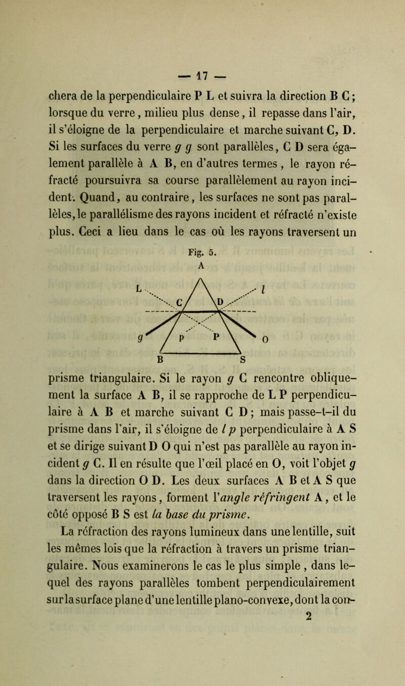 chera de la perpendiculaire P L et suivra la direction B C ; lorsque du verre, milieu plus dense, il repasse dans l’air, il s’éloigne de la perpendiculaire et marche suivant C, D. Si les surfaces du verre g g sont parallèles, C D sera éga- lement parallèle à A B, en d’autres termes , le rayon ré- fracté poursuivra sa course parallèlement au rayon inci- dent. Quand, au contraire, les surfaces ne sont pas paral- lèles, le parallélisme des rayons incident et réfracté n’existe plus. Ceci a lieu dans le cas où les rayons traversent un Fig. 5. A prisme triangulaire. Si le rayon g C rencontre oblique- ment la surface A B, il se rapproche de L P perpendicu- laire à A B et marche suivant C D ; mais passe-t-il du prisme dans l’air, il s’éloigne de l p perpendiculaire à A S et se dirige suivant D O qui n’est pas parallèle au rayon in- cident g C. Il en résulte que l’œil placé en O, voit l’objet g dans la direction O D. Les deux surfaces A B et A S que traversent les rayons, forment Y angle réfringent A, et le côté opposé B S est la base du prisme. La réfraction des rayons lumineux dans une lentille, suit les mêmes lois que la réfraction à travers un prisme trian- gulaire. Nous examinerons le cas le plus simple , dans le- quel des rayons parallèles tombent perpendiculairement sur la surface plane d’une lentille piano-convexe, dont la con- 2