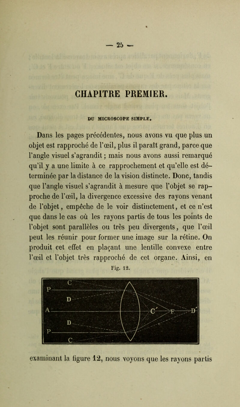 CHAPITRE PREMIER. DU MICROSCOPE SIMPLE. Dans les pages précédentes, nous avons vu que plus un objet est rapproché de l’œil, plus il paraît grand, parce que l’angle visuel s’agrandit ; mais nous avons aussi remarqué qu’il y a une limite à ce rapprochement et qu’elle est dé- terminée par la distance de la vision distincte. Donc, tandis que l’angle visuel s’agrandit à mesure que l’objet se rap- proche de l’œil, la divergence excessive des rayons venant de l’objet, empêche de le voir distinctement, et ce n’est que dans le cas où les rayons partis de tous les points de l’objet sont parallèles ou très peu divergents, que l’œil peut les réunir pour former une image sur la rétine. On produit cet effet en plaçant une lentille convexe entre l’œil et l’objet très rapproché de cet organe. Ainsi, en Fig. 12. examinant la figure 12, nous voyons que les rayons partis