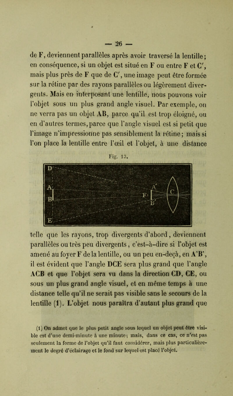 de F, deviennent parallèles après avoir traversé la lentille; en conséquence, si un objet est situé en F ou entre F et G', mais plus près de F que de C\ une image peut être formée sur la rétine par des rayons parallèles ou légèrement diver- gents. Mais en interposant une lentille, nous pouvons voir l’objet sous un plus grand angle visuel. Par exemple, on ne verra pas un objet AB, parce qu’il est trop éloigné, ou en d’autres termes,parce que l’angle visuel est si petit que l’image n’impressionne pas sensiblement la rétine; mais si l’on place la lentille entre l’œil et l’objet, à une distance Fig. 13. telle que les rayons, trop divergents d’abord, deviennent parallèles outrés peu divergents, c’est-à-dire si l’objet est amené au foyer F de la lentille, ou un peu en-deçà, en A’B’, il est évident que l’angle DCE sera plus grand que l’angle ACB et que l’objet sera vu dans la direction CD, CE, ou sous un plus grand angle visuel, et en même temps à une distance telle qu’il ne serait pas visible sans le secours de la lentille (1). L’objet nous paraîtra d’autant plus grand que (1) On admet que le plus petit angle sous lequel un objet peut être visi- ble est d’une demi-minute à une minute; mais, dans ce cas, ce n’est pas seulement la forme de l’objet qu’il faut considérer, mais plus particulière- ment le degré d’éclairage et le fond sur lequel est placé l’objet.
