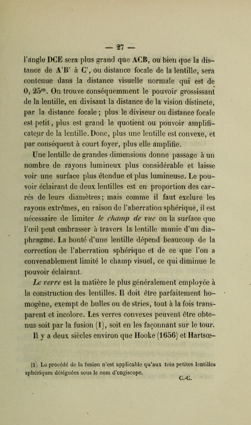 l’angle DCE sera plus grand que ACB, ou bien que la dis- tance de A’B’ à C’, ou distance focale de la lentille, sera contenue dans la distance visuelle normale qui est de O, 25m. On trouve conséquemment le pouvoir grossissant de la lentille, en divisant la distance de la vision distincte, par la distance focale ; plus le diviseur ou distance focale est petit, plus est grand le quotient ou pouvoir amplifi- cateur de la lentille. Donc, plus une lentille est convexe, et par conséquent à court foyer, plus elle amplifie. Une lentille de grandes dimensions donne passage à un nombre de rayons lumineux plus considérable et laisse voir une surface plus étendue et plus lumineuse. Le pou- voir éclairant de deux lentilles est en proportion des car- rés de leurs diamètres; mais comme il faut exclure les rayons extrêmes, en raison de l’aberration sphérique, il est nécessaire de limiter le champ de vue ou la surface que l’œil peut embrasser à travers la lentille munie d’un dia- phragme. La bonté d’une lentille dépend beaucoup de la correction de l’aberration sphérique et de ce que l’on a convenablement limité le champ visuel, ce qui diminue le pouvoir éclairant. Le verre est la matière le plus généralement employée à la construction des lentilles. Il doit être parfaitement ho- mogène, exempt de bulles ou de stries, tout à la fois trans- parent et incolore. Les verres convexes peuvent être obte- nus soit par la fusion (1), soit en les façonnant sur le tour. 11 y a deux siècles environ que Hooke (1656) et Hartsœ- (1) Le procédé de la fusion n’est applicable qu’aux très petites lentilles sphériques désignées sous le nom d’engiscope. C.-C.