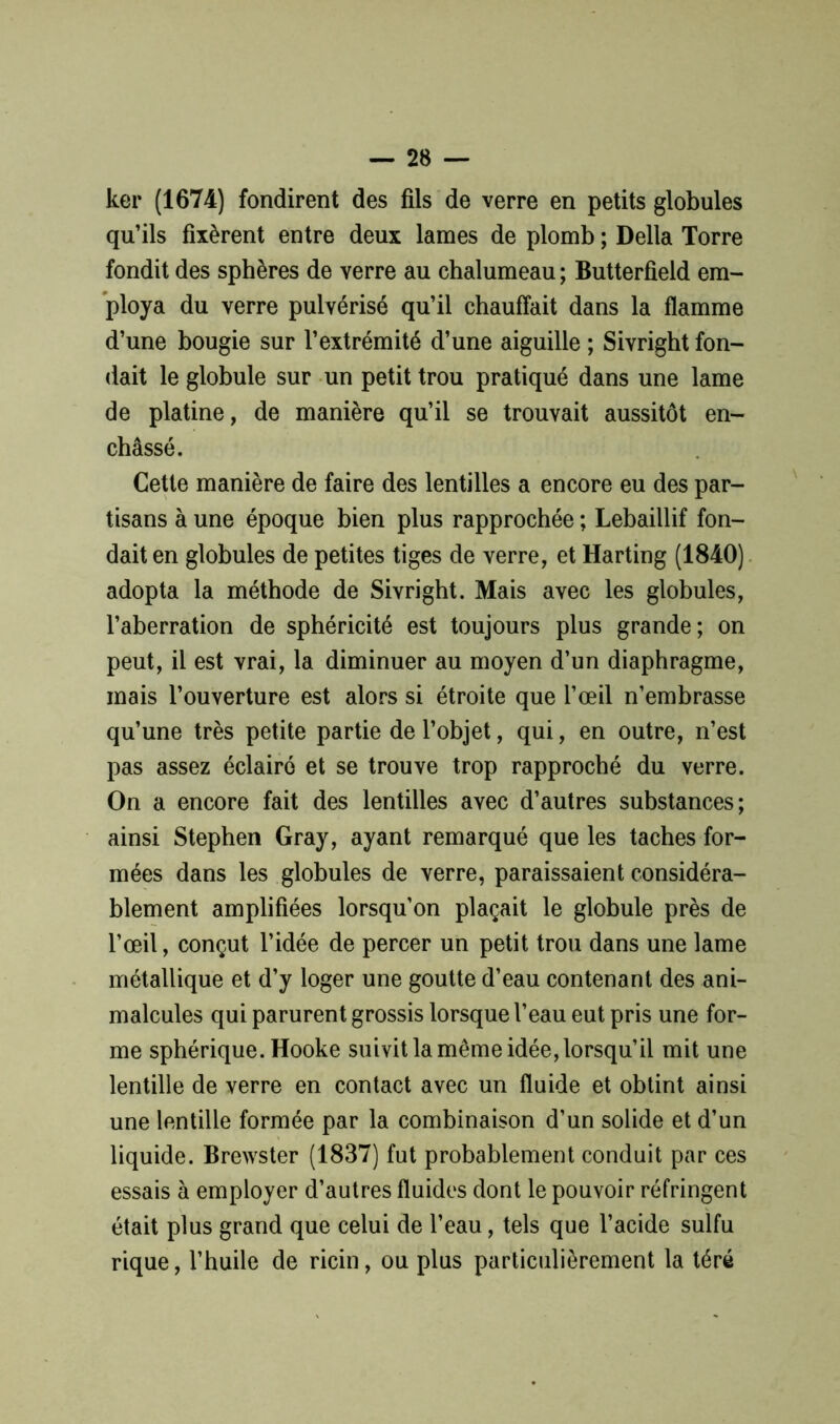 ker (1674) fondirent des fils de verre en petits globules qu’ils fixèrent entre deux lames de plomb ; Délia Torre fondit des sphères de verre au chalumeau ; Butterfield em- ploya du verre pulvérisé qu’il chauffait dans la flamme d’une bougie sur l’extrémité d’une aiguille ; Sivright fon- dait le globule sur un petit trou pratiqué dans une lame de platine, de manière qu’il se trouvait aussitôt en- châssé. Cette manière de faire des lentilles a encore eu des par- tisans à une époque bien plus rapprochée ; Lebaillif fon- dait en globules de petites tiges de verre, et Harting (1840) adopta la méthode de Sivright. Mais avec les globules, l’aberration de sphéricité est toujours plus grande; on peut, il est vrai, la diminuer au moyen d’un diaphragme, mais l’ouverture est alors si étroite que l’œil n’embrasse qu’une très petite partie de l’objet, qui, en outre, n’est pas assez éclairé et se trouve trop rapproché du verre. On a encore fait des lentilles avec d’autres substances; ainsi Stephen Gray, ayant remarqué que les taches for- mées dans les globules de verre, paraissaient considéra- blement amplifiées lorsqu’on plaçait le globule près de l’œil, conçut l’idée de percer un petit trou dans une lame métallique et d’y loger une goutte d’eau contenant des ani- malcules qui parurent grossis lorsque l’eau eut pris une for- me sphérique. Hooke suivit la même idée, lorsqu’il mit une lentille de verre en contact avec un fluide et obtint ainsi une lentille formée par la combinaison d’un solide et d’un liquide. Brewster (1837) fut probablement conduit par ces essais à employer d’autres fluides dont le pouvoir réfringent était plus grand que celui de l’eau, tels que l’acide sulfu rique, l’huile de ricin, ou plus particulièrement la téré