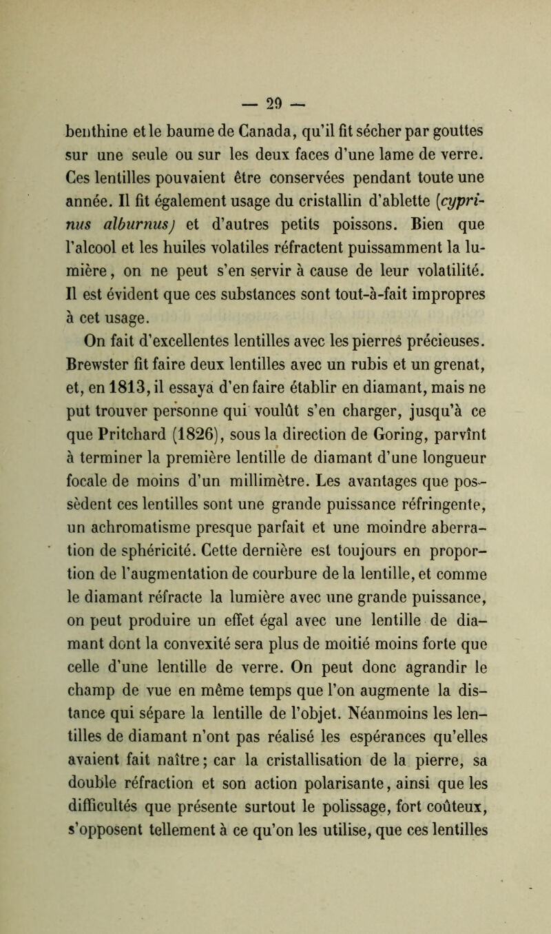— 20 — benthine et le baume de Canada, qu’il fit sécher par gouttes sur une seule ou sur les deux faces d’une lame de verre. Ces lentilles pouvaient être conservées pendant toute une année. Il fît également usage du cristallin d’ablette (<cypri- nus alburnusj et d’autres petits poissons. Bien que l’alcool et les huiles volatiles réfractent puissamment la lu- mière , on ne peut s’en servir à cause de leur volatilité. Il est évident que ces substances sont tout-à-fait impropres à cet usage. On fait d’excellentes lentilles avec les pierres précieuses. Brewster fît faire deux lentilles avec un rubis et un grenat, et, en 1813, il essaya d’en faire établir en diamant, mais ne put trouver personne qui voulût s’en charger, jusqu’à ce que Pritchard (1826), sous la direction de Goring, parvînt à terminer la première lentille de diamant d’une longueur focale de moins d’un millimètre. Les avantages que pos- sèdent ces lentilles sont une grande puissance réfringente, un achromatisme presque parfait et une moindre aberra- tion de sphéricité. Cette dernière est toujours en propor- tion de l’augmentation de courbure de la lentille, et comme le diamant réfracte la lumière avec une grande puissance, on peut produire un effet égal avec une lentille de dia- mant dont la convexité sera plus de moitié moins forte que celle d’une lentille de verre. On peut donc agrandir le champ de vue en même temps que l’on augmente la dis- tance qui sépare la lentille de l’objet. Néanmoins les len- tilles de diamant n’ont pas réalisé les espérances qu’elles avaient fait naître ; car la cristallisation de la pierre, sa double réfraction et son action polarisante, ainsi que les difficultés que présente surtout le polissage, fort coûteux, s’opposent tellement à ce qu’on les utilise, que ces lentilles