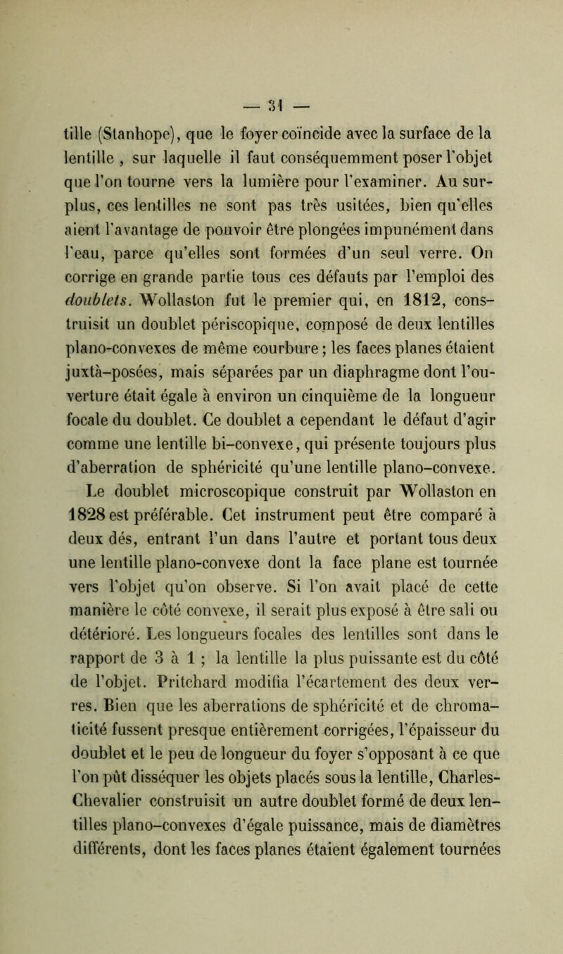 tille (Stanhope), que le foyer coïncide avec la surface de la lentille , sur laquelle il faut conséquemment poser l'objet que l’on tourne vers la lumière pour l’examiner. Au sur- plus, ces lentilles ne sont pas très usitées, bien qu'elles aient l'avantage de pouvoir être plongées impunément dans l'eau, parce qu’elles sont formées d’un seul verre. On corrige en grande partie tous ces défauts par l’emploi des doublets. Wollaston fut le premier qui, en 1812, cons- truisit un doublet périscopique, composé de deux lentilles piano-convexes de même courbure ; les faces planes étaient juxtà-posées, mais séparées par un diaphragme dont l’ou- verture était égale à environ un cinquième de la longueur focale du doublet. Ce doublet a cependant le défaut d’agir comme une lentille bi-convexe, qui présente toujours plus d’aberration de sphéricité qu’une lentille piano-convexe. Le doublet microscopique construit par Wollaston en 1828 est préférable. Cet instrument peut être comparé e deux dés, entrant l’un dans l’autre et portant tous deux une lentille piano-convexe dont la face plane est tournée vers l’objet qu’on observe. Si l’on avait placé de cette manière le coté convexe, il serait plus exposé à être sali ou détérioré. Les longueurs focales des lentilles sont dans le rapport de 3 à 1 ; la lentille la plus puissante est du côté de l’objet. Pritchard modifia l’écartement des deux ver- res. Bien que les aberrations de sphéricité et de chroma- ticité fussent presque entièrement corrigées, l’épaisseur du doublet et le peu de longueur du foyer s’opposant à ce que l’on pût disséquer les objets placés sous la lentille, Charles- Chevalier construisit un autre doublet formé de deux len- tilles piano-convexes d’égale puissance, mais de diamètres différents, dont les faces planes étaient également tournées