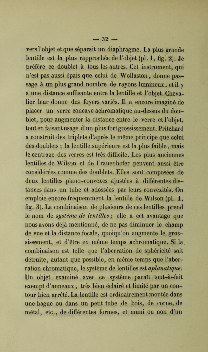 vers l’objet et que séparait un diaphragme. La plus grande lentille est la plus rapprochée de l’objet (pl. 1, fig. 2). Je préfère ce doublet à tous les autres. Cet instrument, qui n’est pas aussi épais que celui de Wollaston, donne pas- sage à un plus grand nombre de rayons lumineux, et il y a une distance suffisante entre la lentille et l’objet. Cheva- lier leur donne des foyers variés. Il a encore imaginé de placer un verre concave achromatique au-dessus du dou- blet, pour augmenter la distance entre le verre et l’objet, tout en faisant usage d’un plus fort grossissement. Pritchard a construit des triplets d’après le même principe que celui des doublets ; la lentille supérieure est la plus faible, mais le centrage des verres est très difficile. Les plus anciennes lentilles de Wilson et de Frauenhofer peuvent aussi être considérées comme des doublets. Elles sont composées de deux lentilles piano-convexes ajustées à différentes dis- tances dans un tube et adossées par leurs convexités. On emploie encore fréquemment la lentille de Wilson (pl. 1, fig. 3). La combinaison de plusieurs de ces lentilles prend le nom de système de lentilles ; elle a cet avantage que nous avons déjà mentionné, de ne pas diminuer le champ de vue et la distance focale, quoiqu’on augmente le gros- sissement, et d’être en même temps achromatique. Si la. combinaison est telle que l’aberration de sphéricité soit détruite, autant que possible, en même temps que l’aber- ration chromatique, le système de lentilles est aplanatique. Un objet examiné avec ce système paraît tout-à-fait exempt d’anneaux, très bien éclairé et limité par un con- tour bien arrêté. La lentille est ordinairement montée dans une bague ou dans un petit tube de bois, de corne, de métal, etc., de différentes formes, et muni ou non d’un