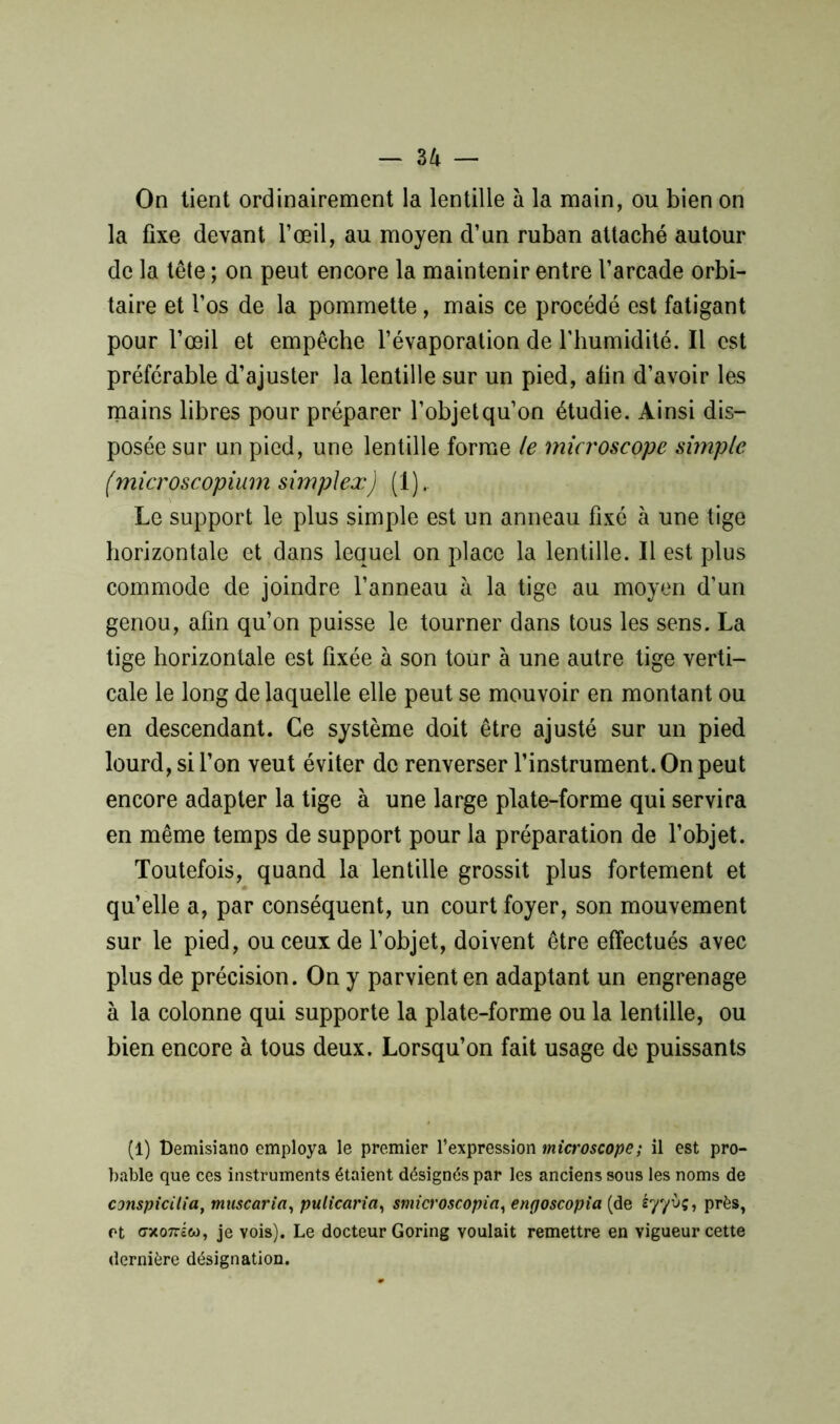 On tient ordinairement la lentille à la main, ou bien on la fixe devant l’œil, au moyen d’un ruban attaché autour de la tête ; on peut encore la maintenir entre l’arcade orbi- taire et l’os de la pommette, mais ce procédé est fatigant pour l’œil et empêche l’évaporation de l’humidité. Il est préférable d’ajuster la lentille sur un pied, afin d’avoir les mains libres pour préparer l’objet qu’on étudie. Ainsi dis- posée sur un pied, une lentille forme le microscope simple (microscopium simplex) (1). Le support le plus simple est un anneau fixé à une tige horizontale et dans lequel on place la lentille. Il est plus commode de joindre l’anneau à la tige au moyen d’un genou, afin qu’on puisse le tourner dans tous les sens. La tige horizontale est fixée à son tour à une autre tige verti- cale le long de laquelle elle peut se mouvoir en montant ou en descendant. Ce système doit être ajusté sur un pied lourd, si l’on veut éviter de renverser l’instrument. On peut encore adapter la tige à une large plate-forme qui servira en même temps de support pour la préparation de l’objet. Toutefois, quand la lentille grossit plus fortement et qu’elle a, par conséquent, un court foyer, son mouvement sur le pied, ou ceux de l’objet, doivent être effectués avec plus de précision. On y parvient en adaptant un engrenage à la colonne qui supporte la plate-forme ou la lentille, ou bien encore à tous deux. Lorsqu’on fait usage de puissants (i) Demisiano employa le premier l’expression microscope; il est pro- bable que ces instruments étaient désignés par les anciens sous les noms de conspicilia, muscaria, pulicaria, smicroscopia, engoscopia (de éy'/ùç, près, et cxo7riw, je vois). Le docteur Goring voulait remettre en vigueur cette dernière désignation.