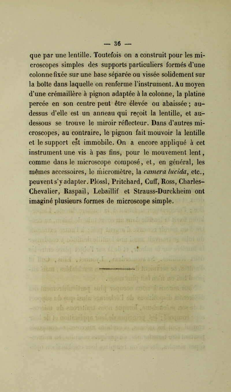 que par une lentille. Toutefois on a construit pour les mi- croscopes simples des supports particuliers formés d’une colonne fixée sur une base séparée ou vissée solidement sur la boîte dans laquelle on renferme l’instrument. Au moyen d’une crémaillère à pignon adaptée à la colonne, la platine percée en son centre peut être élevée ou abaissée ; au- dessus d’elle est un anneau qui reçoit la lentille, et au- dessous se trouve le miroir réflecteur. Dans d’autres mi- croscopes, au contraire, le pignon fait mouvoir la lentille et le support est immobile. On a encore appliqué à cet instrument une vis à pas fins, pour le mouvement lent, comme dans le microscope composé, et, en général, les mêmes accessoires, le micromètre, la caméra luciday etc., peuvent s’y adapter. Plôssl, Pritchard, Cuff, Ross, Charles- Chevalier, Raspail, Lebaillif et Strauss-Durckheim ont imaginé plusieurs formes de microscope simple.