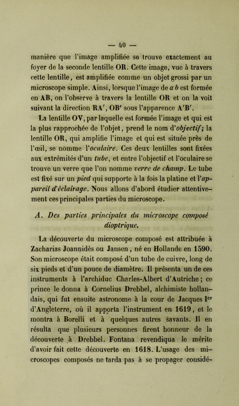 manière que l’image amplifiée se trouve exactement au foyer de la seconde lentille OR. Cette image, vue à travers cette lentille, est amplifiée comme un objet grossi par un microscope simple. Ainsi, lorsque l’image de a b est formée en AB, on l’observe à travers la lentille OR et on la voit suivant la direction RA', OB' sous l’apparence A'B'. La lentille OV, par laquelle est formée l’image et qui est la plus rapprochée de l’objet, prend le nom d'objectif; la lentille OR, qui amplifie l’image et qui est située près de l’œil, se nomme Xoculaire. Ces deux lentilles sont fixées aux extrémités d’un tube, et entre l’objectif et l’oculaire se trouve un verre que l’on nomme verre de champ. Le tube est fixé sur un pied qui supporte à la fois la platine et Xap- pareil d'éclairage. Nous allons d’abord étudier attentive- ment ces principales parties du microscope. A. Des parties principales du microscope composé dioptrique. La découverte du microscope composé est attribuée à Zaeharias Joannidès ou Jansen , né en Hollande en 1590. Son microscope était composé d’un tube de cuivre, long de six pieds et d’un pouce de diamètre. Il présenta un de ces instruments à l’archiduc Charles-Albert d’Autriche ; ce prince le donna à Cornélius Drebbel, alchimiste hollan- dais, qui fut ensuite astronome à la cour de Jacques Ier d’Angleterre, où il apporta l’instrument en 1619, et le montra à Borelli et à quelques autres savants. Il en résulta que plusieurs personnes firent honneur de la découverte à Drebbel. Fontana revendiqua le mérite d’avoir fait cette découverte en 1618. L’usage des mi- croscopes composés ne tarda pas à se propager considé-