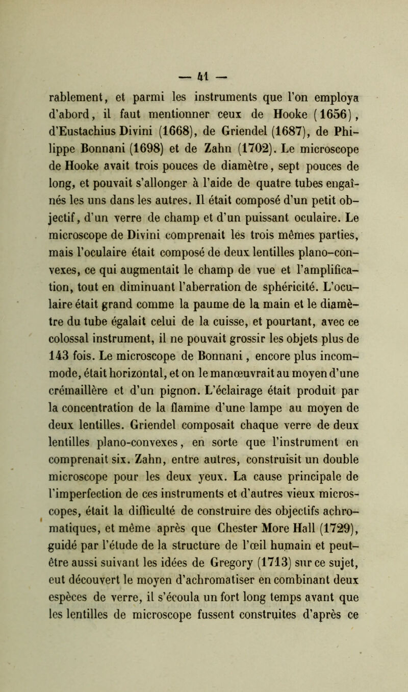 rablement, et parmi les instruments que l’on employa d’abord, il faut mentionner ceux de Hooke (1656), d’Eustachius Divini (1668), de Griendel (1687), de Phi- lippe Bonnani (1698) et de Zahn (1702). Le microscope de Hooke avait trois pouces de diamètre, sept pouces de long, et pouvait s’allonger à l’aide de quatre tubes engai- nés les uns dans les autres. Il était composé d’un petit ob- jectif, d’un verre de champ et d’un puissant oculaire. Le microscope de Divini comprenait les trois mêmes parties, mais l’oculaire était composé de deux lentilles piano-con- vexes, ce qui augmentait le champ de vue et l’amplifica- tion, tout en diminuant l’aberration de sphéricité. L’ocu- laire était grand comme la paume de la main et le diamè- tre du tube égalait celui de la cuisse, et pourtant, avec ce colossal instrument, il ne pouvait grossir les objets plus de 143 fois. Le microscope de Bonnani, encore plus incom- mode, était horizontal, et on le manœuvrait au moyen d’une crémaillère et d’un pignon. L’éclairage était produit par la concentration de la flamme d’une lampe au moyen de deux lentilles. Griendel composait chaque verre de deux lentilles piano-convexes, en sorte que l’instrument en comprenait six. Zahn, entre autres, construisit un double microscope pour les deux yeux. La cause principale de l’imperfection de ces instruments et d'autres vieux micros- copes, était la difficulté de construire des objectifs achro- matiques, et même après que Chester More Hall (1729), guidé par l’étude de la structure de l’œil humain et peut- être aussi suivant les idées de Gregory (1713) sur ce sujet, eut découvert le moyen d’achromatiser en combinant deux espèces de verre, il s’écoula un fort long temps avant que les lentilles de microscope fussent construites d’après ce