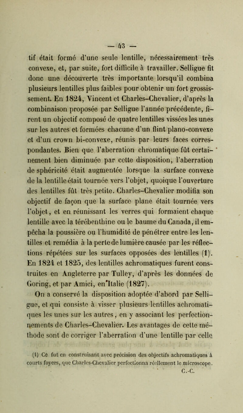 tif était formé d’une seule lentille, nécessairement très convexe, et, par suite, fort difficile à travailler. Selligue fit donc une découverte très importante lorsqu’il combina plusieurs lentilles plus faibles pour obtenir un fort grossis- sement. En 1824, Vincent et Charles-Chevalier, d’après la combinaison proposée par Selligue l’année précédente, fi- rent un objectif composé de quatre lentilles vissées les unes sur les autres et formées chacune d’un flint piano-convexe et d’un crown bi-convexe, réunis par leurs faces corres- pondantes. Bien que l’aberration chromatique fût certai- * nement bien diminuée par cette disposition, l’aberration de sphéricité était augmentée lorsque la surface convexe de la lentille était tournée vers l’objet, quoique l'ouverture des lentilles fût très petite. Charles-Chevalier modifia son objectif de façon que la surface plane était tournée vers l’objet, et en réunissant les verres qui formaient chaque lentille avec la térébenthine ou le baume du Canada, il em- pêcha la poussière ou l’humidité de pénétrer entre les len- tilles et remédia à la perte de lumière causée par les réflec- tions répétées sur les surfaces opposées des lentilles (1). En 1824 et 1825, des lentilles achromatiques furent cons- truites en Angleterre par Tulley, d’après les données de Goring, et par Amici, en*ïtalie (1827). On a conservé la disposition adoptée d’abord par Selli- gue, et qui consiste à visser plusieurs lentilles achromati- ques les unes sur les autres, en y associant les perfection- nements de Charles-Chevalier. Les avantages de cette mé- thode sont de corriger l’aberration d’une lentille par celle (1) Ce fut en construisant avec précision des objectifs achromatiques à courts foyers, que Charles-Chevalier perfectionna réellement le microscope. C.-C.