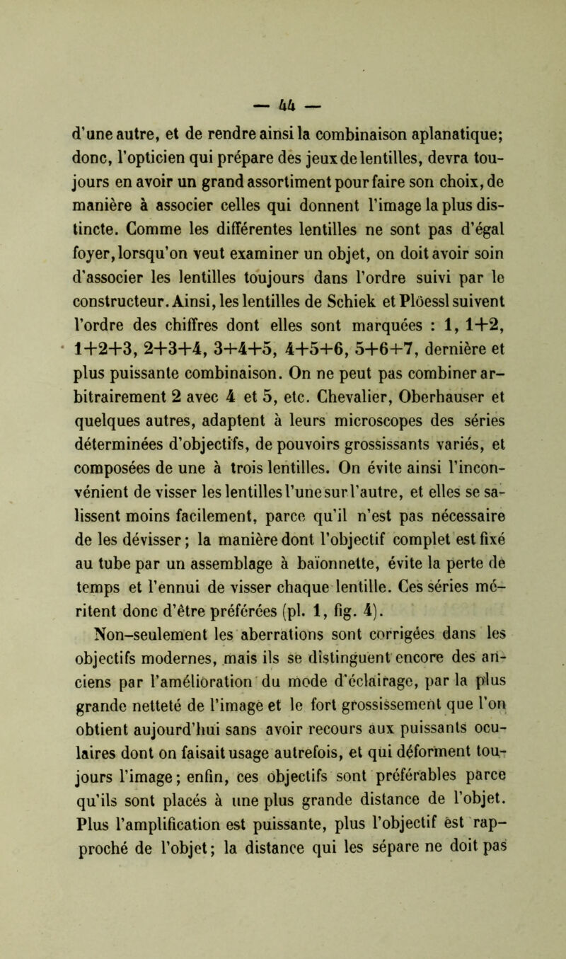d’une autre, et de rendre ainsi la combinaison aplanatique; donc, l’opticien qui prépare des jeux de lentilles, devra tou- jours en avoir un grand assortiment pour faire son choix, de manière à associer celles qui donnent l’image la plus dis- tincte. Comme les différentes lentilles ne sont pas d’égal foyer, lorsqu’on veut examiner un objet, on doit avoir soin d'associer les lentilles toujours dans l’ordre suivi par le constructeur. Ainsi, les lentilles de Schiek et Plôessl suivent l’ordre des chiffres dont elles sont marquées : 1, 1+2, 1+2+3, 2+3+4, 34*4+5, 4+54-6, 5+64-7, dernière et plus puissante combinaison. On ne peut pas combiner ar- bitrairement 2 avec 4 et 5, etc. Chevalier, Oberhauser et quelques autres, adaptent à leurs microscopes des séries déterminées d’objectifs, de pouvoirs grossissants variés, et composées de une à trois lentilles. On évite ainsi l’incon- vénient de visser les lentilles l’une sur l’autre, et elles se sa- lissent moins facilement, parce qu’il n’est pas nécessaire de les dévisser; la manière dont l’objectif complet est fixé au tube par un assemblage à baïonnette, évite la perte de temps et l’ennui de visser chaque lentille. Ces séries mé- ritent donc d’être préférées (pl. 1, fig. 4). Non-seulement les aberrations sont corrigées dans les objectifs modernes, mais ils se distinguent encore des an- ciens par l’amélioration du mode d'éclairage, parla plus grande netteté de l’imagé et le fort grossissement que l'on obtient aujourd’hui sans avoir recours aux puissants ocu- laires dont on faisait usage autrefois, et qui déforment tou- jours l’image; enfin, ces objectifs sont préférables parce qu’ils sont placés à une plus grande distance de l’objet. Plus l’amplification est puissante, plus l’objectif est rap- proché de l’objet; la distance qui les sépare ne doit pas