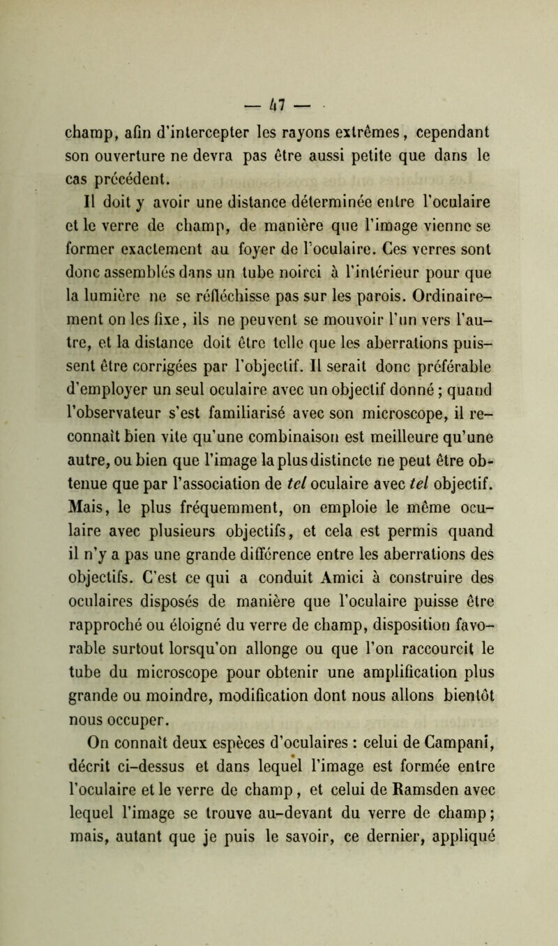 champ, afin d’intercepter les rayons extrêmes, cependant son ouverture ne devra pas être aussi petite que dans le cas précédent. Il doit y avoir une distance déterminée entre l’oculaire et le verre de champ, de manière que l’image vienne se former exactement au foyer de l'oculaire. Ces verres sont donc assemblés dans un tube noirci à l’intérieur pour que la lumière ne se réfléchisse pas sur les parois. Ordinaire- ment on les fixe, ils ne peuvent se mouvoir l’un vers l’au- tre, et la distance doit être telle que les aberrations puis- sent être corrigées par l’objectif. Il serait donc préférable d’employer un seul oculaire avec un objectif donné ; quand l’observateur s’est familiarisé avec son microscope, il re- connaît bien vite qu’une combinaison est meilleure qu’une autre, ou bien que l’image la plus distincte ne peut être ob- tenue que par l’association de tel oculaire avec tel objectif. Mais, le plus fréquemment, on emploie le même ocu- laire avec plusieurs objectifs, et cela est permis quand il n’y a pas une grande différence entre les aberrations des objectifs. C’est ce qui a conduit Amici à construire des oculaires disposés de manière que l’oculaire puisse être rapproché ou éloigné du verre de champ, disposition favo- rable surtout lorsqu’on allonge ou que l’on raccourcit le tube du microscope pour obtenir une amplification plus grande ou moindre, modification dont nous allons bientôt nous occuper. On connaît deux espèces d’oculaires : celui de Campani, décrit ci-dessus et dans lequel l’image est formée entre l’oculaire et le verre de champ, et celui de Ramsden avec lequel l’image se trouve au-devant du verre de champ ; mais, autant que je puis le savoir, ce dernier, appliqué