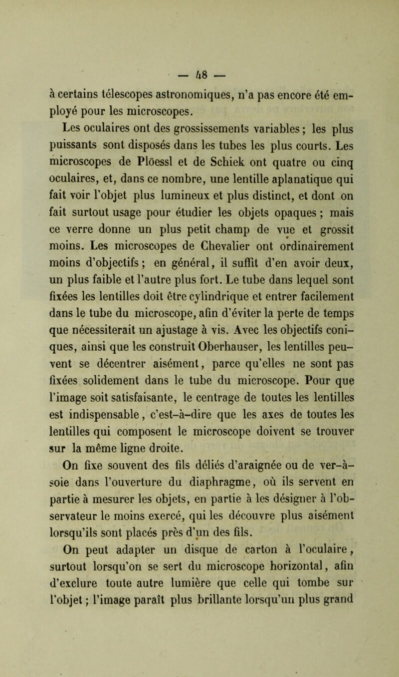 — &8 — à certains télescopes astronomiques, n’a pas encore été em- ployé pour les microscopes. Les oculaires ont des grossissements variables ; les plus puissants sont disposés dans les tubes les plus courts. Les microscopes de Plôessl et de Schiek ont quatre ou cinq oculaires, et, dans ce nombre, une lentille aplanatique qui fait voir l’objet plus lumineux et plus distinct, et dont on fait surtout usage pour étudier les objets opaques ; mais ce verre donne un plus petit champ de vue et grossit moins. Les microscopes de Chevalier ont ordinairement moins d’objectifs; en général, il suffit d’en avoir deux, un plus faible et l’autre plus fort. Le tube dans lequel sont fixées les lentilles doit être cylindrique et entrer facilement dans le tube du microscope, afin d’éviter la perte de temps que nécessiterait un ajustage à vis. Avec les objectifs coni- ques, ainsi que les construit Oberhauser, les lentilles peu- vent se décentrer aisément, parce qu’elles ne sont pas fixées solidement dans le tube du microscope. Pour que l’image soit satisfaisante, le centrage de toutes les lentilles est indispensable, c’est-à-dire que les axes de toutes les lentilles qui composent le microscope doivent se trouver sur la même ligne droite. On fixe souvent des fils déliés d’araignée ou de ver-à- soie dans l’ouverture du diaphragme, où ils servent en partie à mesurer les objets, en partie à les désigner à l’ob- servateur le moins exercé, qui les découvre plus aisément lorsqu’ils sont placés près d’un des fils. On peut adapter un disque de carton à l’oculaire, surtout lorsqu’on se sert du microscope horizontal, afin d’exclure toute autre lumière que celle qui tombe sur l’objet ; l’image paraît plus brillante lorsqu’un plus grand