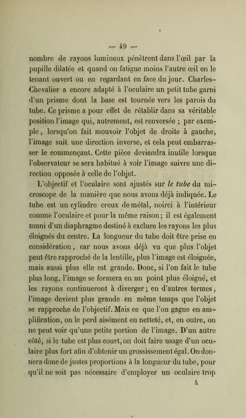nombre de rayons lumineux pénètrent dans l’œil par la pupille dilatée et quand on fatigue moins l’autre œil en le tenant ouvert ou en regardant en face du jour. Charles- Chevalier a encore adapté à l’oculaire un petit tube garni d’un prisme dont la base est tournée vers les parois du tube. Ce prisme a pour effet de rétablir dans sa véritable position l’image qui, autrement, est renversée ; par exem- ple , lorsqu’on fait mouvoir l’objet de droite à gauche, l'image suit une direction inverse, et cela peut embarras- ser le commençant. Cette pièce deviendra inutile lorsque l’observateur se sera habitué à voir l’image suivre une di- rection opposée à celle de l’objet. L’objectif et l’oculaire sont ajustés sur le tube du mi- croscope de la manière que nous avons déjà indiquée. Le tube est un cylindre creux de métal, noirci à l’intérieur comme l’oculaire et pour la même raison ; il est également muni d’un diaphragme destiné à exclure les rayons les plus éloignés du centre. La longueur du tube doit être prise en considération, car nous avons déjà vu que plus l’objet peut être rapproché de la lentille, plus l’image est éloignée, mais aussi plus elle est grande. Donc, si l’on fait le tube plus long, l’image se formera en un point plus éloigné, et les rayons continueront à diverger ; en d’autres termes, l’image devient plus grande en même temps que l’objet se rapproche de l’objectif. Mais ce que l’on gagne en am- plification, on le perd aisément en netteté, et, en outre, on ne peut voir qu’une petite portion de l’image. D’un autre côté, si le tube est plus court, on doit faire usage d’un ocu- laire plus fort afin d’obtenir un grossissement égal. On don- nera donc de justes proportions à la longueur du tube, pour qu’il ne soit pas nécessaire d’employer un oculaire trop lv