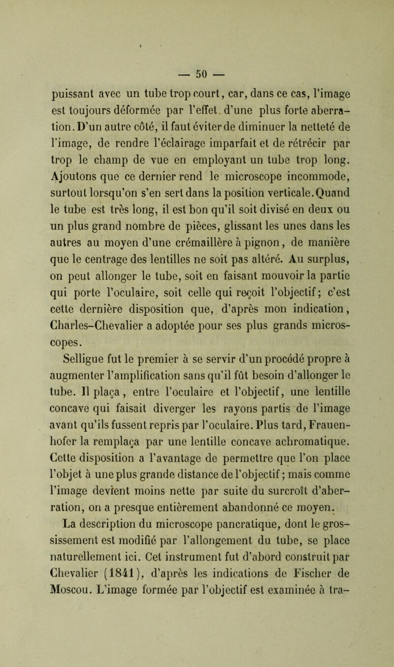 puissant avec un tube trop court, car, dans ce cas, l’image est toujours déformée par l’effet, d’une plus forte aberra- tion. D’un autre côté, il faut éviter de diminuer la netteté de l'image, de rendre l’éclairage imparfait et de rétrécir par trop le champ de vue en employant un tube trop long. Ajoutons que ce dernier rend le microscope incommode, surtout lorsqu’on s’en sert dans la position verticale. Quand le tube est très long, il est bon qu’il soit divisé en deux ou un plus grand nombre de pièces, glissant les unes dans les autres au moyen d’une crémaillère à pignon, de manière que le centrage des lentilles ne soit pas altéré. Au surplus, on peut allonger le tube, soit en faisant mouvoir la partie qui porte l’oculaire, soit celle qui reçoit l’objectif ; c’est cette dernière disposition que, d’après mon indication, Charles-Chevalier a adoptée pour ses plus grands micros- copes. Selligue fut le premier à se servir d’un procédé propre à augmenter l’amplification sans qu’il fût besoin d’allonger le tube. Il plaça, entre l’oculaire et l’objectif, une lentille concave qui faisait diverger les rayons partis de l’image avant qu’ils fussent repris par l’oculaire. Plus tard, Frauen- liofer la remplaça par une lentille concave achromatique. Cette disposition a l’avantage de permettre que l’on place l’objet à une plus grande distance de l’objectif ; mais comme l’image devient moins nette par suite du surcroît d’aber- ration, on a presque entièrement abandonné ce moyen. La description du microscope pancratique, dont le gros- sissement est modifié par l’allongement du tube, se place naturellement ici. Cet instrument fut d’abord construit par Chevalier (1841), d’après les indications de Fischer de Moscou. L’image formée par l’objectif est examinée à tra-