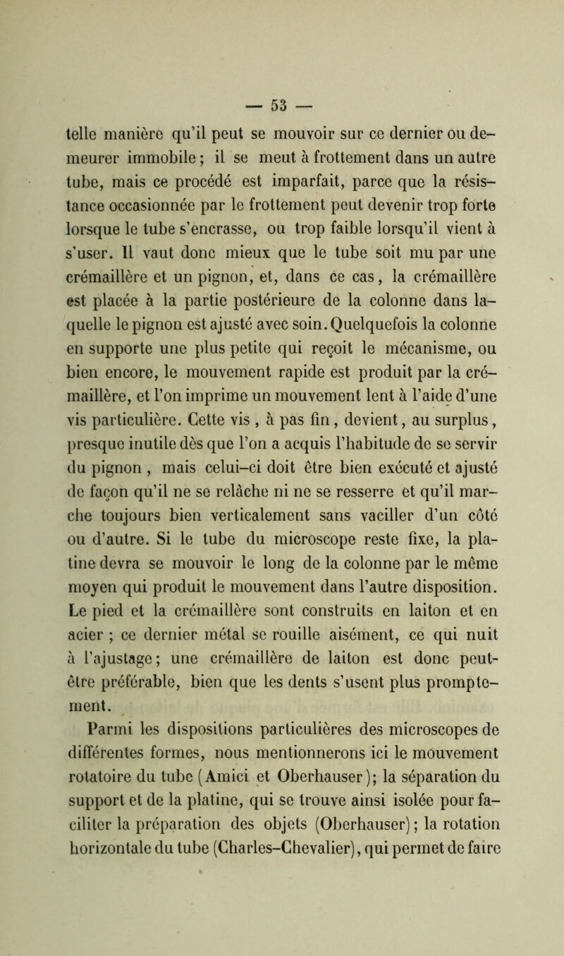 telle manière qu’il peut se mouvoir sur ce dernier ou de- meurer immobile ; il se meut à frottement dans un autre tube, mais ce procédé est imparfait, parce que la résis- tance occasionnée par le frottement peut devenir trop forte lorsque le tube s’encrasse, ou trop faible lorsqu’il vient à s’user. 11 vaut donc mieux que le tube soit mu par une- crémaillère et un pignon, et, dans ce cas, la crémaillère est placée à la partie postérieure de la colonne dans la- quelle le pignon est ajusté avec soin. Quelquefois la colonne en supporte une plus petite qui reçoit le mécanisme, ou bien encore, le mouvement rapide est produit par la cré- maillère, et l’on imprime un mouvement lent à l’aide d’une vis particulière. Cette vis , à pas fin, devient, au surplus, presque inutile dès que l’on a acquis l’habitude de se servir du pignon , mais celui-ci doit être bien exécuté et ajusté de façon qu’il ne se relâche ni ne se resserre et qu’il mar- che toujours bien verticalement sans vaciller d’un côté ou d’autre. Si le tube du microscope reste fixe, la pla- tine devra se mouvoir le long de la colonne par le même moyen qui produit le mouvement dans l’autre disposition. Le pied et la crémaillère sont construits en laiton et en acier ; ce dernier métal se rouille aisément, ce qui nuit à l’ajustage; une crémaillère de laiton est donc peut- être préférable, bien que les dents s’usent plus prompte- ment. Parmi les dispositions particulières des microscopes de différentes formes, nous mentionnerons ici le mouvement rotatoire du tube ( Amici et Oberhauser ) ; la séparation du support et de la platine, qui se trouve ainsi isolée pour fa- ciliter la préparation des objets (Oberhauser) ; la rotation horizontale du tube (Charles-Chevalier), qui permet de faire