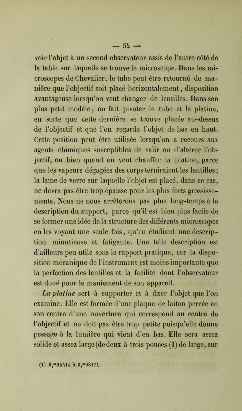 voir l’objet à un second observateur assis de l’autre côté de la table sur laquelle se trouve le microscope. Dans les mi- croscopes de Chevalier, le tube peut être retourné de ma- nière que l’objectif soit placé horizontalement, disposition avantageuse lorsqu’on veut changer de lentilles. Dans son plus petit modèle, on fait pivoter le tube et la platine, en sorte que cette dernière se trouve placée au-dessus de l’objectif et que l’on regarde l’objet de bas en haut. Cetfe position peut être utilisée lorsqu’on a recours aux agents chimiques susceptibles de salir ou d’altérer l’ob- jectif, ou bien quand on veut chauffer la platine, parce que les vapeurs dégagées des corps terniraient les lentilles ; la lame de verre sur laquelle l’objet est placé, dans ce cas, ne devra pas être trop épaisse pour les plus forts grossisse- ments. Nous ne nous arrêterons pas plus long-temps à la description du support, parce qu’il est bien plus facile de se former une idée de la structure des différents microscopes en les voyant une seule fois, qu’en étudiant une descrip- tion minutieuse et fatigante. Une telle description est d’ailleurs peu utile sous le rapport pratique, car la dispo- sition mécanique de l’instrument est moins importante que la perfection des lentilles et la facilité dont l’observateur est doué pour le maniement de son appareil. La platine sert à supporter et à fixer l’objet que l’on examine. Elle est formée d’une plaque de laiton percée en son centre d’une ouverture qui correspond au centre de l’objectif et ne doit pas être trop petite puisqu’elle donne passage à la lumière qui vient d’en bas. Elle sera assez solide et assez large (de deux à trois pouces (1) de large, sur (1) 0,“05414 à 0,“08121.