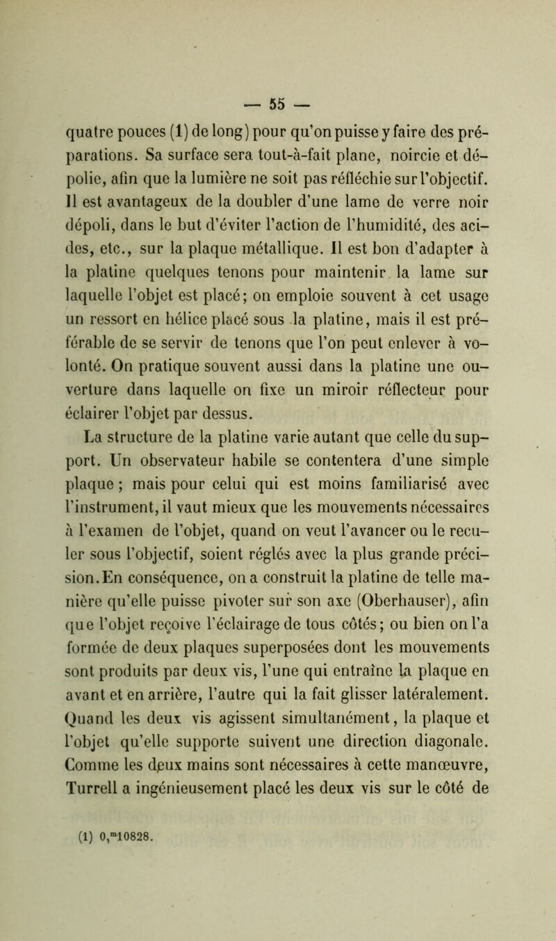 quatre pouces (1) de long) pour qu’on puisse y faire des pré- parations. Sa surface sera tout-à-fait plane, noircie et dé- polie, afin que la lumière ne soit pas réfléchie sur l’objectif. 11 est avantageux de la doubler d’une lame de verre noir dépoli, dans le but d’éviter l’action de l’humidité, des aci- des, etc., sur la plaque métallique. 11 est bon d’adapter à la platine quelques tenons pour maintenir la lame sur laquelle l’objet est placé; on emploie souvent à cet usage un ressort en hélice placé sous la platine, mais il est pré- férable de se servir de tenons que l’on peut enlever à vo- lonté. On pratique souvent aussi dans la platine une ou- verture dans laquelle on fixe un miroir réflecteur pour éclairer l’objet par dessus. La structure de la platine varie autant que celle du sup- port. Un observateur habile se contentera d’une simple plaque ; mais pour celui qui est moins familiarisé avec l’instrument, il vaut mieux que les mouvements nécessaires à l’examen de l’objet, quand on veut l’avancer ou le recu- ler sous l’objectif, soient réglés avec la plus grande préci- sion. En conséquence, on a construit la platine de telle ma- nière qu’elle puisse pivoter sur son axe (Oberhauser), afin que l’objet reçoive l’éclairage de tous côtés; ou bien on l’a formée de deux plaques superposées dont les mouvements sont produits par deux vis, l’une qui entraîne la plaque en avant et en arrière, l’autre qui la fait glisser latéralement. Quand les deux vis agissent simultanément, la plaque et l’objet quelle supporte suivent une direction diagonale. Comme les dpux mains sont nécessaires à cette manœuvre, Turrell a ingénieusement placé les deux vis sur le côté de (1) 0,*10828.