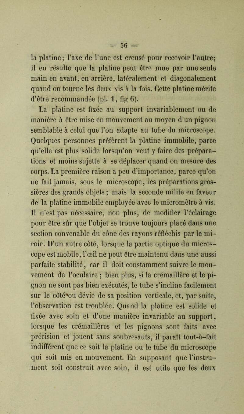 — 50 — la platine; Taxe de l’une est creusé pour recevoir l’autre; il en résulte que la platine peut être mue par une seule main en avant, en arrière, latéralement et diagonalement quand on tourne les deux vis à la fois. Cette platine mérite d’être recommandée (pl. 1, fig 6). La platine est fixée au support invariablement ou de manière à être mise en mouvement au moyen d’un pignon semblable à celui que l’on adapte au tube du microscope. Quelques personnes préfèrent la platine immobile, parce qu’elle est plus solide lorsqu’on veut y faire des prépara- tions et moins sujette à se déplacer quand on mesure des corps. La première raison a peu d’importance, parce qu’on ne fait jamais, sous le microscope, les préparations gros- sières des grands objets ; mais la seconde milite en faveur de la platine immobile employée avec le micromètre à vis. Il n’est pas nécessaire, non plus, de modifier l’éclairage pour être sûr que l’objet se trouve toujours placé dans une section convenable du cône des rayons réfléchis par le mi- roir. D’un autre côté, lorsque la partie optique du micros- cope est mobile, l’œil ne peut être maintenu dans une aussi parfaite stabilité, car il doit constamment suivre le mou- vement de l’oculaire ; bien plus, si la crémaillère et le pi- gnon ne sont pas bien exécutés, le tube s’incline facilement sur le côté'ou dévie de sa position verticale, et, par suite, l’observation est troublée. Quand la platine est solide et fixée avec soin et d’une manière invariable au support, lorsque les crémaillères et les pignons sont faits avec précision et jouent sans soubresauts, il paraît tout-à-fait indifférent que ce soit la platine ou le tube du microscope qui soit mis en mouvement. En supposant que l’instru- ment soit construit avec soin, il est utile que les deux