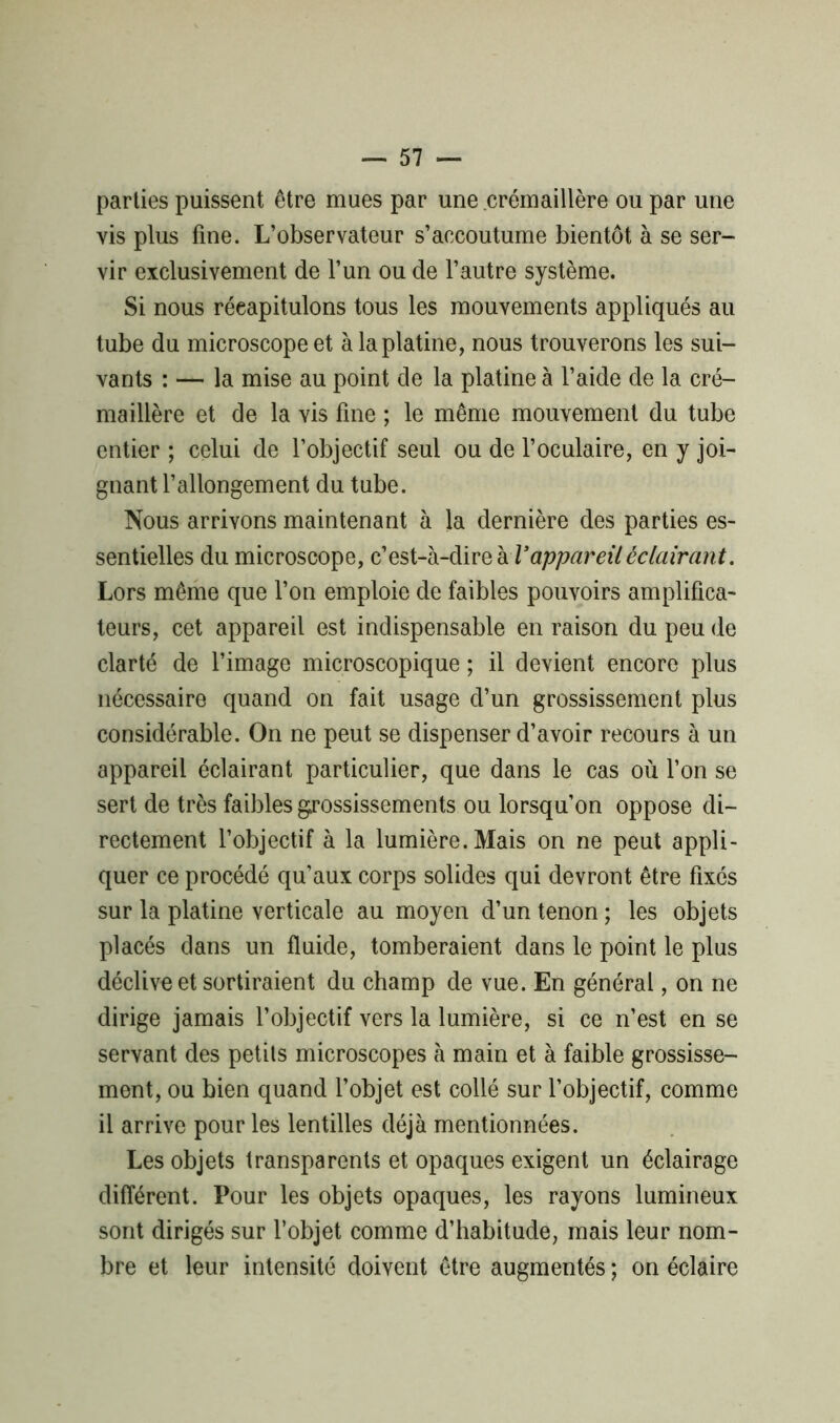 parties puissent être mues par une crémaillère ou par une vis plus fine. L’observateur s’accoutume bientôt à se ser- vir exclusivement de l’un ou de l’autre système. Si nous récapitulons tous les mouvements appliqués au tube du microscope et à la platine, nous trouverons les sui- vants : — la mise au point de la platine à l’aide de la cré- maillère et de la vis fine ; le même mouvement du tube entier ; celui de l’objectif seul ou de l’oculaire, en y joi- gnant l’allongement du tube. Nous arrivons maintenant à la dernière des parties es- sentielles du microscope, c’est-à-dire à Vappareil éclairant. Lors même que l’on emploie de faibles pouvoirs amplifica- teurs, cet appareil est indispensable en raison du peu de clarté de l’image microscopique ; il devient encore plus nécessaire quand on fait usage d’un grossissement plus considérable. On ne peut se dispenser d’avoir recours à un appareil éclairant particulier, que dans le cas où l’on se sert de très faibles grossissements ou lorsqu’on oppose di- rectement l’objectif à la lumière. Mais on ne peut appli- quer ce procédé qu'aux corps solides qui devront être fixés sur la platine verticale au moyen d’un tenon ; les objets placés dans un fluide, tomberaient dans le point le plus déclive et sortiraient du champ de vue. En général, on ne dirige jamais l’objectif vers la lumière, si ce n’est en se servant des petits microscopes à main et à faible grossisse- ment, ou bien quand l’objet est collé sur l’objectif, comme il arrive pour les lentilles déjà mentionnées. Les objets transparents et opaques exigent un éclairage différent. Pour les objets opaques, les rayons lumineux sont dirigés sur l’objet comme d’habitude, mais leur nom- bre et leur intensité doivent être augmentés ; on éclaire