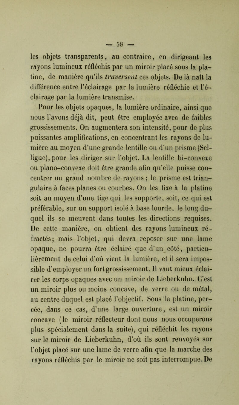 les objets transparents, au contraire, en dirigeant les rayons lumineux réfléchis par un miroir placé sous la pla- tine, de manière qu’ils traversent ces objets. De là naît la différence entre l’éclairage par la lumière réfléchie et l’é- clairage par la lumière transmise. Pour les objets opaques, la lumière ordinaire, ainsi que nous l’avons déjà dit, peut être employée avec de faibles grossissements. On augmentera son intensité, pour de plus puissantes amplifications, en concentrant les rayons de lu- mière au moyen d’une grande lentille ou d’un prisme (Sel- ligue), pour les diriger sur l’objet. La lentille bi-convexe ou piano-convexe doit être grande afin qu’elle puisse con- centrer un grand nombre de rayons ; le prisme est trian- gulaire à faces planes ou courbes. On les fixe à la platine soit au moyen d’une tige qui les supporte, soit, ce qui est préférable, sur un support isolé à base lourde, le long du- quel ils se meuvent dans toutes les directions requises. De cette manière, on obtient des rayons lumineux ré- fractés; mais l’objet, qui devra reposer sur une lame opaque, ne pourra être éclairé que d’un côté, particu- lièrement de celui d’où vient la lumière, et il sera impos- sible d’employer un fort grossissement. Il vaut mieux éclai- rer les corps opaques avec un miroir de Lieberkuhn. C’est un miroir plus ou moins concave, de verre ou de métal, au centre duquel est placé l’objectif. Sous la platine, per- cée, dans ce cas, d’une large ouverture, est un miroir concave ( le miroir réflecteur dont nous nous occuperons plus spécialement dans la suite), qui réfléchit les rayons sur le miroir de Lieberkuhn, d’où ils sont renvoyés sur l’objet placé sur une lame de verre afin que la marche des rayons réfléchis par le miroir ne soit pas interrompue. De
