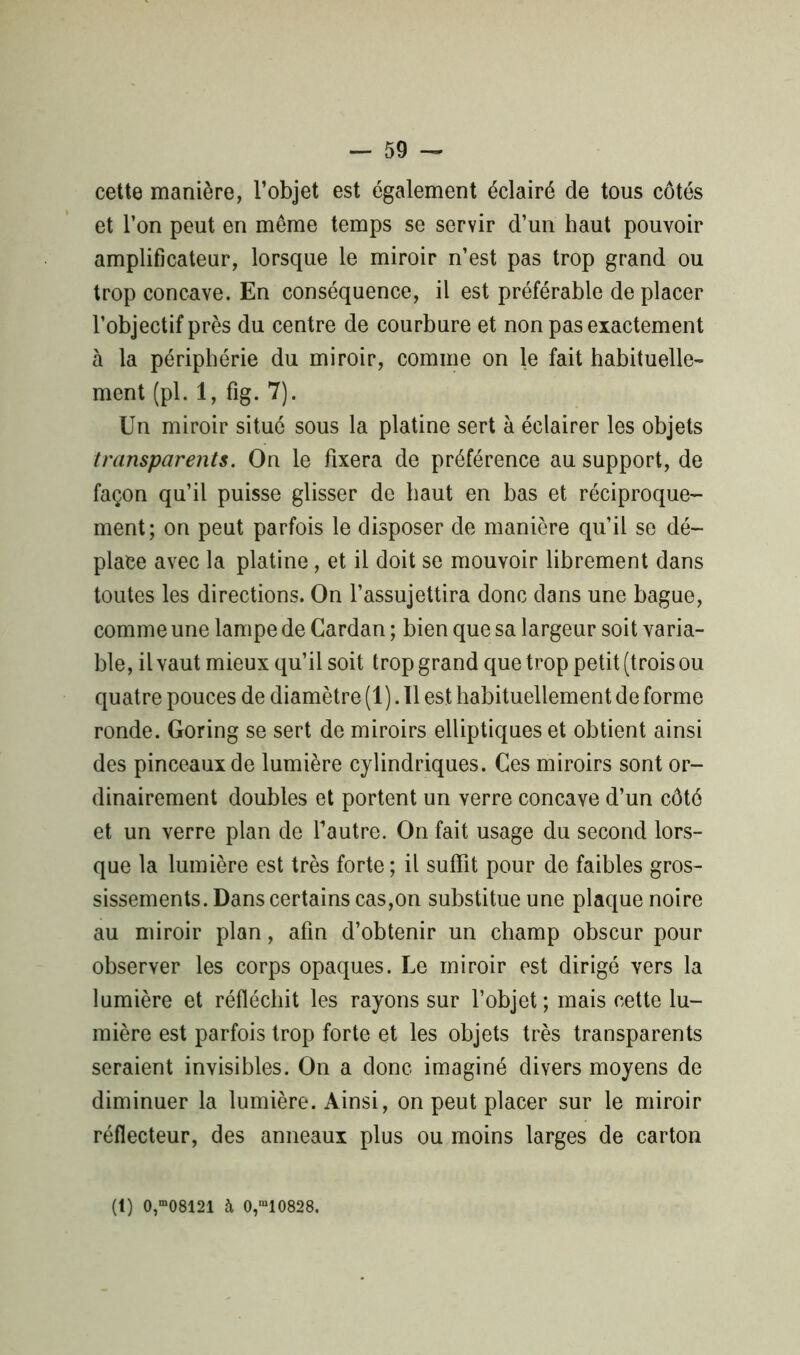 - 59 - cette manière, l’objet est également éclairé de tous côtés et l’on peut en même temps se servir d’un haut pouvoir amplificateur, lorsque le miroir n’est pas trop grand ou trop concave. En conséquence, il est préférable déplacer l’objectif près du centre de courbure et non pas exactement à la périphérie du miroir, comme on le fait habituelle- ment (pl. 1, fig. 7). Un miroir situé sous la platine sert à éclairer les objets transparents. On le fixera de préférence au support, de façon qu’il puisse glisser de haut en bas et réciproque- ment; on peut parfois le disposer de manière qu’il se dé- place avec la platine, et il doit se mouvoir librement dans toutes les directions. On l’assujettira donc dans une bague, comme une lampe de Cardan ; bien que sa largeur soit varia- ble, il vaut mieux qu’il soit trop grand que trop petit (trois ou quatre pouces de diamètre (1). Il est habituellement de forme ronde. Goring se sert de miroirs elliptiques et obtient ainsi des pinceaux de lumière cylindriques. Ces miroirs sont or- dinairement doubles et portent un verre concave d’un côté et un verre plan de l’autre. On fait usage du second lors- que la lumière est très forte; il suffit pour de faibles gros- sissements. Dans certains cas,on substitue une plaque noire au miroir plan, afin d’obtenir un champ obscur pour observer les corps opaques. Le miroir est dirigé vers la lumière et réfléchit les rayons sur l’objet; mais cette lu- mière est parfois trop forte et les objets très transparents seraient invisibles. On a donc imaginé divers moyens de diminuer la lumière. Ainsi, on peut placer sur le miroir réflecteur, des anneaux plus ou moins larges de carton