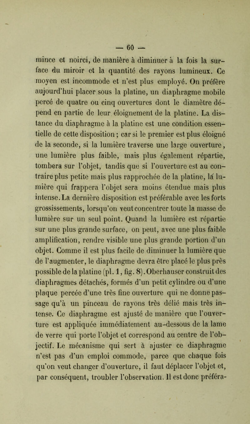 — 60 — mince et noirci, de manière à diminuer à la fois la sur- face du miroir et la quantité des rayons lumineux. Ce moyen est incommode et n’est plus employé. On préfère aujourd’hui placer sous la platine, un diaphragme mobile percé de quatre ou cinq ouvertures dont le diamètre dé- pend en partie de leur éloignement de la platine. La dis- tance du diaphragme à la platine est une condition essen- tielle de cette disposition ; car si le premier est plus éloigné de la seconde, si la lumière traverse une large ouverture, une lumière plus faible, mais plus également répartie, tombera sur l’objet, tandis que si l’ouverture est au con- traire plus petite mais plus rapprochée de la platine, là lu- mière qui frappera l’objet sera moins étendue mais plus intense. La dernière disposition est préférable avec les forts grossissements, lorsqu’on veut concentrer toute la masse de lumière sur un seul point. Quand la lumière est répartie sur une plus grande surface, on peut, avec une plus faible amplification, rendre visible une plus grande portion d’un objet. Comme il est plus facile de diminuer la lumière que de l’augmenter, le diaphragme devra être placé le plus près possible de la platine (pi. 1, fig. 8). Oberhauser construit des diaphragmes détachés, formés d’un petit cylindre ou d’une plaque percée d’une très fine ouverture qui ne donne pas- sage qu’à un pinceau de rayons très délié mais très in- tense. Ce diaphragme est ajusté de manière que l’ouver- ture est appliquée immédiatement au-dessous de la lame de verre qui porte l’objet et correspond au centre de l’ob- jectif. Le mécanisme qui sert à ajuster ce diaphragme n’est pas d’un emploi commode, parce que chaque fois qu’on veut changer d’ouverture, il faut déplacer l’objet et,