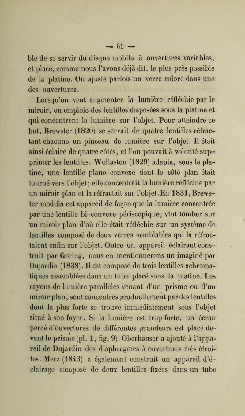 ble de se servir du disque mobile à ouvertures variables, et place, comme nous l’avons déjà dit, le plus près possible de la platine. On ajuste parfois un verre coloré dans une des ouvertures. Lorsqu’on veut augmenter la lumière réfléchie par le miroir, on emploie des lentilles disposées sous la platine et qui concentrent la lumière sur l’objet. Pour atteindre ce but, Brewster (1820) se servait de quatre lentilles réfrac- tant chacune un pinceau de lumière sur l’objet. Il était ainsi éclairé de quatre côtés, et l’on pouvait à volonté sup- primer les lentilles. Wollaston (1829) adapta, sous la pla- tine, une lentille piano-convexe dont le côté plan était tourné vers l’objet; elle concentrait la lumière réfléchie par un miroir plan et la réfractait sur l’objet.En 1831, Brews- ter modifia cet appareil de façon que la lumière concentrée par une lentille bi-convexe périscopique, vînt tomber sur un miroir plan d’où elle était réfléchie sur un système de lentilles composé de deux verres semblables qui la réfrac- taient enfin sur l’objet. Outre un appareil éclairant cons- truit par Goring, nous en mentionnerons un imagine par Dujardin (1838). 11 est composé de trois lentilles achroma- tiques assemblées dans un tube placé sous la platine. Les rayons de lumière parallèles venant d’un prisme ou d’un miroir plan, sont concentrés graduellement par des lentilles dont la plus forte se trouve immédiatement sous l’objet situé à son foyer. Si la lumière est trop forte, un écran percé d’ouvertures de différentes grandeurs est placé de- vant le prisme (pl. 1, fig. 9). Oberhauser a ajouté à l’appa- reil de Dujardin des diaphragmes à ouvertures très étroi- tes. Merz (1843) a également construit un appareil d’é- clairage composé de deux lentilles fixées dans un tube