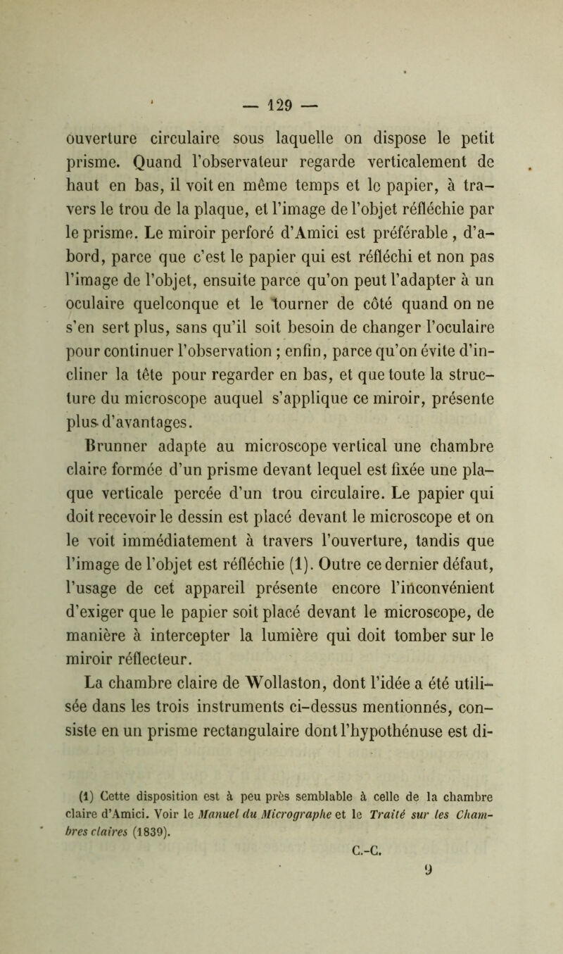 ouverture circulaire sous laquelle on dispose le petit prisme. Quand l’observateur regarde verticalement de haut en bas, il voit en même temps et le papier, à tra- vers le trou de la plaque, et l’image de l’objet réfléchie par le prisme. Le miroir perforé d’Amici est préférable , d’a- bord, parce que c’est le papier qui est réfléchi et non pas l’image de l’objet, ensuite parce qu’on peut l’adapter à un oculaire quelconque et le tourner de côté quand on ne s’en sert plus, sans qu’il soit besoin de changer l’oculaire pour continuer l’observation ; enfin, parce qu’on évite d’in- cliner la tête pour regarder en bas, et que toute la struc- ture du microscope auquel s’applique ce miroir, présente plus-d’avantages. Brunner adapte au microscope vertical une chambre claire formée d’un prisme devant lequel est fixée une pla- que verticale percée d’un trou circulaire. Le papier qui doit recevoir le dessin est placé devant le microscope et on le voit immédiatement à travers l’ouverture, tandis que l’image de l’objet est réfléchie (1). Outre ce dernier défaut, l’usage de cet appareil présente encore l’inconvénient d’exiger que le papier soit placé devant le microscope, de manière à intercepter la lumière qui doit tomber sur le miroir réflecteur. La chambre claire de Wollaston, dont l’idée a été utili- sée dans les trois instruments ci-dessus mentionnés, con- siste en un prisme rectangulaire dont l’hypothénuse est di- (1) Cette disposition est à peu près semblable à celle de la chambre claire d’Amici. Voir le Manuel du Micrographe et le Traité sur les Cham- bres claires (1839). C.-C. 9