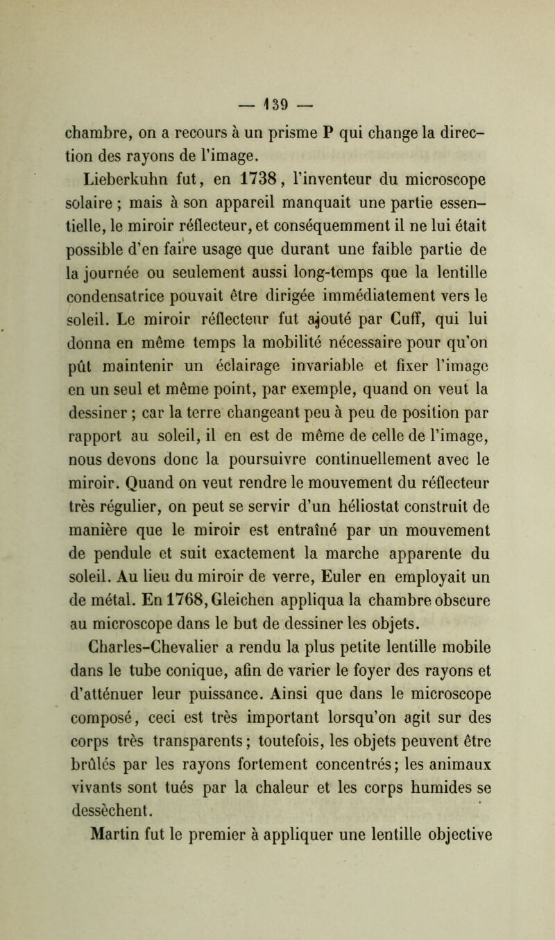 chambre, on a recours à un prisme P qui change la direc- tion des rayons de l’image. Lieberkuhn fut, en 1738, l’inventeur du microscope solaire ; mais à son appareil manquait une partie essen- tielle, le miroir réflecteur, et conséquemment il ne lui était possible d’en faire usage que durant une faible partie de la journée ou seulement aussi long-temps que la lentille condensatrice pouvait être dirigée immédiatement vers le soleil. Le miroir réflecteur fut ajouté par Cufï, qui lui donna en même temps la mobilité nécessaire pour qu’on pût maintenir un éclairage invariable et fixer l’image en un seul et même point, par exemple, quand on veut la dessiner ; car la terre changeant peu à peu de position par rapport au soleil, il en est de même de celle de l’image, nous devons donc la poursuivre continuellement avec le miroir. Quand on veut rendre le mouvement du réflecteur très régulier, on peut se servir d’un héliostat construit de manière que le miroir est entraîné par un mouvement de pendule et suit exactement la marche apparente du soleil. Au lieu du miroir de verre, Euler en employait un de métal. En 1768,Gleichen appliqua la chambre obscure au microscope dans le but de dessiner les objets. Charles-Chevalier a rendu la plus petite lentille mobile dans le tube conique, afin de varier le foyer des rayons et d’atténuer leur puissance. Ainsi que dans le microscope composé, ceci est très important lorsqu’on agit sur des corps très transparents ; toutefois, les objets peuvent être brûlés par les rayons fortement concentrés ; les animaux vivants sont tués par la chaleur et les corps humides se dessèchent. Martin fut le premier à appliquer une lentille objective