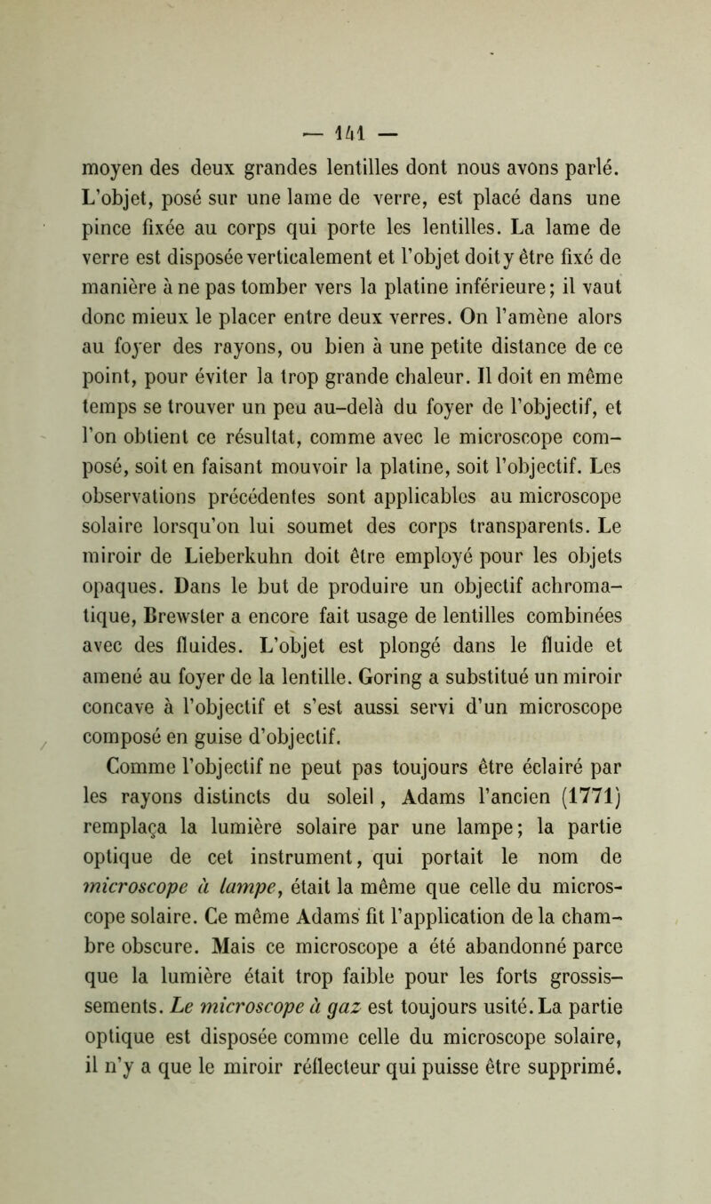 moyen des deux grandes lentilles dont nous avons parlé. L’objet, posé sur une lame de verre, est placé dans une pince fixée au corps qui porte les lentilles. La lame de verre est disposée verticalement et l’objet doity être fixé de manière à ne pas tomber vers la platine inférieure; il vaut donc mieux le placer entre deux verres. On l’amène alors au foyer des rayons, ou bien à une petite distance de ce point, pour éviter la trop grande chaleur. Il doit en même temps se trouver un peu au-delà du foyer de l’objectif, et l’on obtient ce résultat, comme avec le microscope com- posé, soit en faisant mouvoir la platine, soit l’objectif. Les observations précédentes sont applicables au microscope solaire lorsqu’on lui soumet des corps transparents. Le miroir de Lieberkuhn doit être employé pour les objets opaques. Dans le but de produire un objectif achroma- tique, Brewsler a encore fait usage de lentilles combinées avec des fluides. L’objet est plongé dans le fluide et amené au foyer de la lentille. Goring a substitué un miroir concave à l’objectif et s’est aussi servi d’un microscope composé en guise d’objectif. Comme l’objectif ne peut pas toujours être éclairé par les rayons distincts du soleil, Adams l’ancien (1771) remplaça la lumière solaire par une lampe; la partie optique de cet instrument, qui portait le nom de microscope à lampe, était la même que celle du micros- cope solaire. Ce même Adams fit l’application de la cham- bre obscure. Mais ce microscope a été abandonné parce que la lumière était trop faible pour les forts grossis- sements. Le microscope à gaz est toujours usité. La partie optique est disposée comme celle du microscope solaire, il n’y a que le miroir réflecteur qui puisse être supprimé.