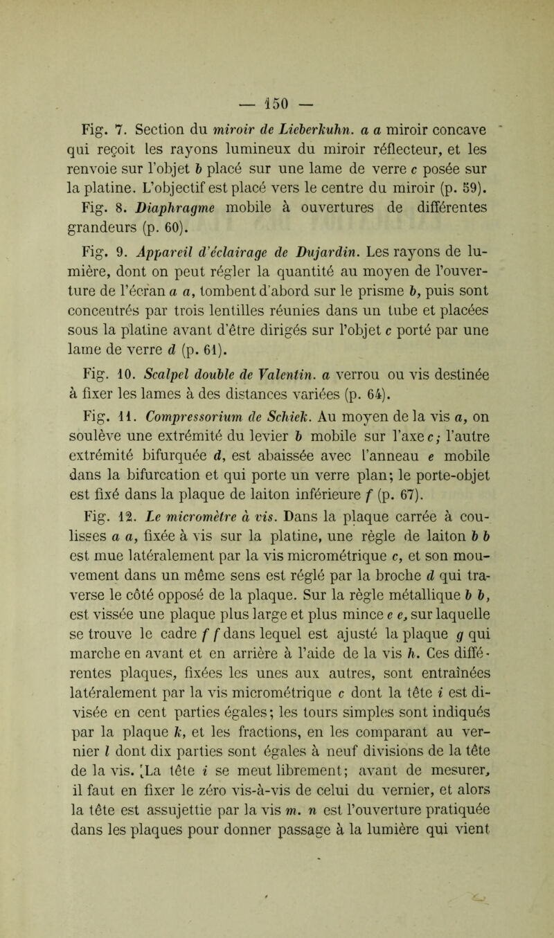 Fig. 7. Section du miroir de Lieberkuhn. a a miroir concave qui reçoit les rayons lumineux du miroir réflecteur, et les renvoie sur l’objet b placé sur une lame de verre c posée sur la platine. L’objectif est placé vers le centre du miroir (p. 59). Fig. 8. Diaphragme mobile à ouvertures de différentes grandeurs (p. 60). Fig. 9. Appareil d'éclairage de Dujardin. Les rayons de lu- mière, dont on peut régler la quantité au moyen de l’ouver- ture de l’écran a a, tombent d’abord sur le prisme h, puis sont concentrés par trois lentilles réunies dans un tube et placées sous la platine avant d’être dirigés sur l’objet c porté par une lame de verre d (p. 61). Fig. 10. Scalpel double de Valentin, a verrou ou vis destinée à fixer les lames à des distances variées (p. 64). Fig. 11. Compressorium de Schiek. Au moyen de la vis a, on soulève une extrémité du levier b mobile sur l’axec; l’autre extrémité bifurquée d, est abaissée avec l’anneau e mobile dans la bifurcation et qui porte un verre plan; le porte-objet est fixé dans la plaque de laiton inférieure f (p. 67). Fig. 12. Le micromètre à vis. Dans la plaque carrée à cou- lisses a a, fixée à vis sur la platine, une règle de laiton b b est mue latéralement par la vis micrométrique c, et son mou- vement dans un même sens est réglé par la broche d qui tra- verse le côté opposé de la plaque. Sur la règle métallique b b, est vissée une plaque plus large et plus mince e e, sur laquelle se trouve le cadre f f dans lequel est ajusté la plaque g qui marche en avant et en arrière à l’aide de la vis h. Ces diffé- rentes plaques, fixées les unes aux autres, sont entraînées latéralement par la vis micrométrique c dont la tête i est di- visée en cent parties égales; les tours simples sont indiqués par la plaque k, et les fractions, en les comparant au ver- nier l dont dix parties sont égales à neuf divisions de la tête de la vis. [La tête i se meut librement; avant de mesurer, il faut en fixer le zéro vis-à-vis de celui du vernier, et alors la tête est assujettie par la vis m. n est l’ouverture pratiquée dans les plaques pour donner passage à la lumière qui vient