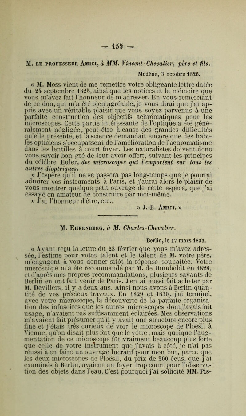 — 155- — M. le professeur Amici, à MM. Vincent-Chevalier, père et fils. Modène, 3 octobre 1826. « M. Moss vient de me remettre votre obligeante lettre datée du 24 septembre 1825, ainsi que les notices et le mémoire que vous m’avez fait l’honneur de m’adresser. En vous remerciant de ce don, qui m’a été bien agréable, je vous dirai que j’ai ap- pris avec un véritable plaisir que vous soyez parvenus à une parfaite construction des objectifs achromatiques pour les microscopes. Cette partie intéressante de l’optique a été géné- ralement négligée, peut-être à cause des grandes difficultés qu’elle présente, et la science demandait encore que des habi- les opticiens s’occupassent de l’amélioration de l’achromatisme dans les lentilles à court foyer. Les naturalistes doivent donc vous savoir bon gré de leur avoir offert, suivant les principes du célèbre Euler, des microscopes qui l’emportent sur tous les autres dioptriqucs. » J’espère qu’il ne se passera pas long-temps.que je pourrai admirer vos instruments à Paris, et j’aurai alors le plaisir de vous montrer quelque petit ouvrage de cette espèce, que j’ai essayé en amateur de construire par moi-même. » J’ai l’honneur d’être, etc., » J.-B. Amici. » M. Ehrenberg, à M. Charles-Chevalier. Berlin, le 17 mars 1833. « Ayant reçu la lettre du 23 février que yous m’avez adres- sée, l’estime pour votre talent et le talent de M. votre père, m’engagent à vous donner sitôt la réponse souhaitée. Votre microscope m’a été recommandé par M. de Humboldt en 1828, et d’après mes propres recommandations, plusieurs savants de Berlin en ont fait venir de Paris. J’en ai aussi fait acheter par M. Devillers* il y a deux ans. Ainsi nous avons à Berlin quan- tité de vos précieux travaux. En 1829 et 1830, j’ai terminé, avec votre microscope, la découverte de la parfaite organisa- tion des infusoires que les autres microscopes dont j’avais fait usage, n’avaient pas suffisamment éclairées. Mes observations m’avaient fait présumer qu’il y avait une structure encore plus fine et j’étais très curieux de voir le microscope de Ploësll à Vienne, qu’on disait plus fort que le vôtre ; mais quoique l’aug- mentation de ce microscope fût vraiment beaucoup plus forte que celle de votre instrument que j’avais à côté, je n’ai pas réussi à en faire un ouvrage lucratif pour mon but, parce que les deux microscopes de Ploësll, du prix de 200 eücus, que j’ai examinés à Berlin, avaient un foyer trop court pour l’observa- tion des objets dans l’eau. C’est pourquoi j’ai sollicité MM. Pis-