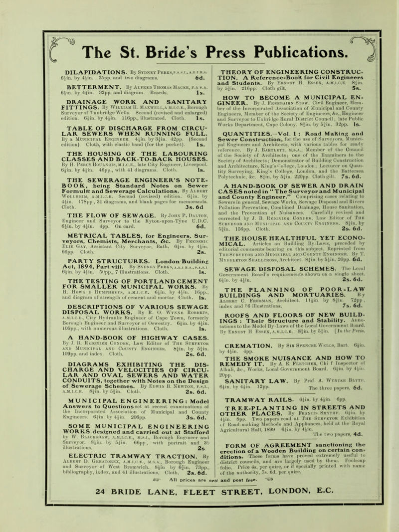 IIIIIIIIIIIIIIIIIIIIIIIIIIIIIIIIIIIIIilillllllNIIIIIIIIIIIIIIIIIIIIIMIIIIIIMI iliumiiiiiiiiiiini!iIhIiiiiiiiiiiiiiiiiiiiiiiiiiiiiiiiiiiiiiiiiiiiiiiiiiiiuni iiiiiiiiiiiiiiiiiiiiui£ The St. Bride's Press Publications. 52> DILAPIDATIONS. By Sydney Peeks,p.».s.i.,».b.i.b.a. 6iin. by 4£in. 25pp and two diagrams. 6d. BETTERMENT. By Alfred Thomas Mackk, p.a s.a. 6£in. by 4Jin. 32pp. and diagram. Boards. Is. DRAINAGE WORK AND SANITARY FITTINGS. By William H. Maxwell,a m.i.c.e., Borough Surveyor of Tunbridge Wells. Second (levised and enlarged) edition. 6Jin. by 4£in. 116pp., illustrated. Cloth. Is. TABLE OF DISCHARGE FROM CIRCU= LAR SEWERS WHEN RUNNING FULL. By a Municipal Engineer. 4£in. by 3Jin. 42pp. (Second edition) Cloth, with elastic band (for the pocket). Is. THE HOUSING OF THE LABOURING CLASSES AND BACK=TO=BACK HOUSES. By H. Percy Boulnois, m.i.c.e., late City Engineer, Liverpool. 6£in. by 4£in. 46pp., with 41 diagrams. Cloth. Is. THE SEWERAGE ENGINEER’S NOTE= BOOK, being Standard Notes on Sewer Formulae and Sewerage Calculations. By Albert Wollheim, a.m.i.c.e. Second (revised) edition. 6£in. by 4Jin. 178pp., 31 diagrams, and blank pages for memoranda. Cloth. 3s. 6d THE FLOW OF SEWAGE. By John P. Dalton. Engineer and Surveyor to the Kyton-upon-Tyne (J.D.C. 6£in. by 4£iu. 4pp. On card. 6d. METRICAL TABLES, for Engineers, Sur= veyors, Chemists, Merchants, &c. By Frederic Elie Gay. Assistant City Surveyor, Bath. 6£iu. by 4Jin. 66pp. Cloth. 2s. PARTY STRUCTURES. London Building Act, 1894, Part viii. By Sydney Perks, a.r.i b.a., r.*.s.i 6£in. by 4£in. 50pp., 7 illustrations. Cloth. Is. THE TESTING OF PORTLAND CEMENT FOR SMALLER MUNICIPAL WORKS. By H. Hovva d Humphreys, a.m.i.c.e. 6.)in. by 41in. 16pp., and diagram of strength of cement and mortar. Cloth. Is. DESCRIPTIONS OF VARIOUS SEWAGE DISPOSAL WORKS. By R, O. Wynne Roberts, a.m.i.c.e.. City Hydraulic Engineer of Cape Town, formerly Borough Engineer and Surveyor of Oswestry. 6£iu. by 4^in. 105pp., with numerous illustrations. Cloth. Is. A HAND=BOOK OF HIGHWAY CASES. By J. B. Reignier Condeh, Law Editor of The Surveyor and Municipal and County Engineer. 8Jin. by 5Jin. 109pp. and index. Cloth. 2s. 6d. DIAGRAMS EXHIBITING THE DIS- CHARGE AND VELOCITIES OF CIRCU- LAR AND OVAL SEWERS AND WATER CONDUITS, together with Notes on the Design of Sewerage Schemes. By Edwin B. Newton, f.s.i., a.m.i.c.e. 8Jin. by 5Jin. Cloth. 2s. 6d. M U N I C I PAL ENGINEERING: Model Answers to Questions set at recent examinations of the Incorporated Association of Municipal and County Engineers. 6.)in. by 4iin. 206pp. 3s. 6d. SOME MUNICIPAL ENGINEERING WORKS designed and carried out at Stafford by W. Blackshaw, a.m.i.c.e., m.s.i., Borough Engineer and Surveyor. 8^in. by 5)in. 66pp., with portrait and 30 illustrations. 2s ELECTRIC TRAMWAY TRACTION. By Albert D. Greatorex, a.m.i.c e., m.s.a., Borough Engineer and Surveyor of West Bromwich. 8$in by 6£in. 73pp., bibliography, index, and 41 illustrations. Cloth. 2s. 6d. All prices are i THEORY OF ENGINEERING CONSTRUC= TION. A Reference=BooK for Civil Engineers and Students. By Ernest H. Essex, a.m.i.c.e. 8Jin. by 5Jin. 216pp. Cloth gilt. 5s. HOW TO BECOME A MUNICIPAL EN = G1NEER. By J. Freebairn Stow, Civil Engineer, Mem- ber of the Incorporated Association of Municipal and County Engineers, Member of the Society of Engineers, &c., Engineer and Surveyor to Uxbridge Rural District Council; late Public Works Department, Cape Colony. 8Jin. by 5Jin. 32pp. Is. QUANTITIES. —Vol. 1 : Road Making and Sewer Construction, for the use of Surveyors, Munici- pal Engineers aud Architects, with various tables for ready reference. By J. Bartlett, m.s.a., Member of the Council of the Society of Architects; one of the Examiners to the Society of Architects ; Demonstrator of Building Construction and Architecture, King’s College, London; Lecturer on Quan- tity Surveying, King’s College, London, and the Battersea Polytechnic, &c. 8fin. by 5Jin. 220pp. Cloth gilt. 7s. 6d. A HAND=BOOK OF SEWER AND DRAIN CASES noted in “ The Surveyor and Municipal and County Engineer.” Comprising cases relating to Sewers in general, Sewage Works, Sewage Disposal and Rivers Pollution Prevention, Combined Drainage, House Sanitation, and the Prevention of Nuisances. Carefully revised and corrected by J. B. Reignier Condeh, Law Editor of The Surveyor and Municipal and County Engineer. 8Jin. by 5|in. 156pp. Cloth. 2s. 6d. THE HOUSE HEALTHFUL YET ECONO- MICAL. Articles on Building By-Laws, preceded by editorial comments bearing on this subject. Reprinted from The Surveyor and Municipal and County Engineer. By T. Myddleton Shallcross, Architect. 8£in.by5iin. 20pp. 6d. SEWAGE DISPOSAL SCHEMES. The Local Government Board’s requirements shown on a single sheet. 6Jin. by 4£in. 2s. 6d. THE PLANNING OF POOR-LAW BUILDINGS AND MORTUARIES. By Albert G. Freeman, Architect. 1 I ^in by 8Jin 72pp , index and 56 illustrations. 7s. 6d. ROOFS AND FLOORS OF NEW BUILD- INGS : Their Structure and Stability. Anno- tations to the Model By-Laws of the Local Government Board. By Ernest H Essex, a.m.i.c.e. 8Jin. by 5Jin. [In the Prests. CREMATION. By Sir Spencer Wells, Bart. 6iin. by 4£in. 4pp. THE SMOKE NUISANCE AND HOW TO REMEDY IT. By A. E. Fletcher, Chi f Inspector of Alkali, &c., Works, Local Government Board. 6Jin. by 4^in. 20pp. SANITARY LAW. By Prof. A. Wyntkr Blytii. 6iin. by 4Jin. 12pp. The tli ree papers, 6d. TRAMWAY RAILS. 6iin. by 4.)in 6pp. TREE-PLANTING IN STREETS AND OTHER PLACES. By Francis Smythk. 6Jin. by 4^in. 8pp. Two papers road at The Surveyor Exhibition c f Road-making Methods and Appliances, held at the Royal Agricultural Hall, 1899 6Jin. by 4Jin. The two papers, 4d. FORM OF AGREEMENT sanctioning the erection of a Wooden Building on certain con- ditions. These forms have proved extremely useful lo district councils, and are largely used by them. Foolscap folio. Price 4s. per quire, or if specially printed with name of the authority, 7s. 6d. per quire, and post free- '11 24 BRIDE LANE, FLEET STREET, LONDON, E.C.