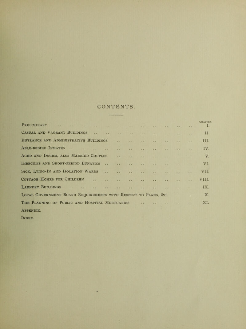 CONTENTS. Chapter Preliminary X. Casual and Vagrant Buildings II. Entrance and Administrative Buildings III. Able-bodied Inmates .. .. .. .. .. .. .. .. .. .. ,. iy. Aged and Infirm, also Married Couples V. Imbeciles and Short-period Lunatics VI. Sick, Lying-In and Isolation Wards VII. Cottage Homes for Children VIII. Laundry Buildings IX. Local Government Board Requirements with Respect to Plans, &c X. The Planning of Public and Hospital Mortuaries XI. Appendix. Index.