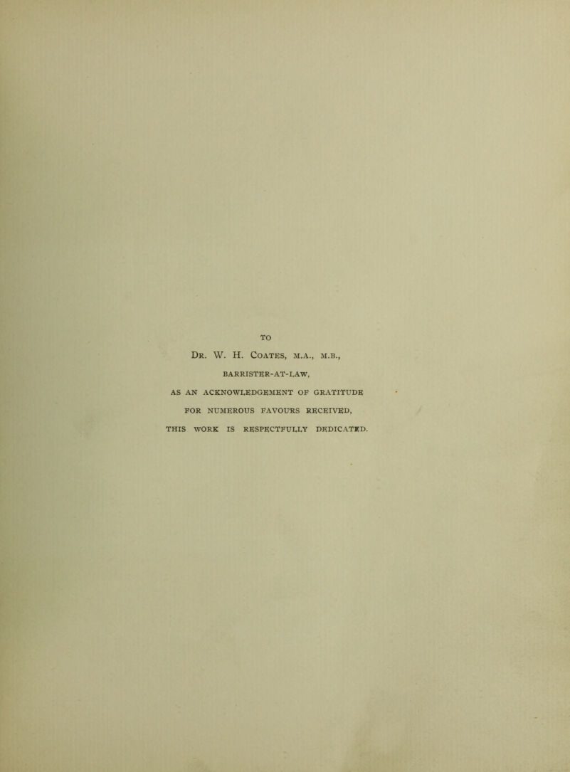 TO Dr. W. H. Coates, m.a., m.b., BARRISTER-AT-LAW, AS AN ACKNOWLEDGEMENT OF GRATITUDE FOR NUMEROUS FAVOURS RECEIVED, THIS WORK IS RESPECTFULLY DEDICATED.