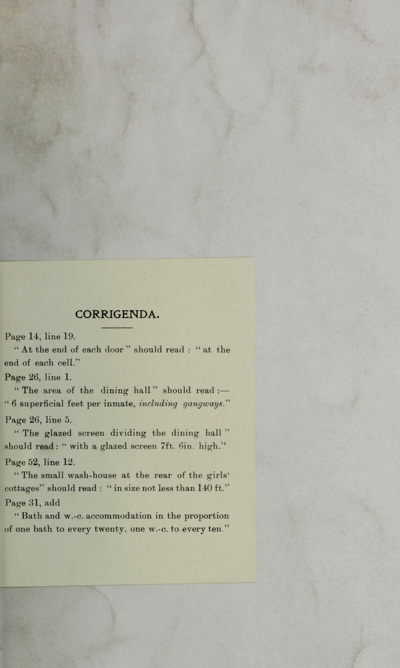 CORRIGENDA. Page 14, line 19. “ At the end of each door ” should read : “ at the end of each cell.” Page 26, line 1. “ The area of the dining hall ” should read :— “ 6 superficial feet per inmate, including gangivays.” Page 26, line 5. “ The glazed screen dividing the dining hall should read: “ with a glazed screen 7ft. 6in. high.” Page 52, line 12. “The small wash-house at the rear of the girls’ cottages” should read : “ in size not less than 140 ft.” Page 31, add “ Bath and w.-c. accommodation in the proportion of one bath to every twenty, one w.-c. to every ten.”