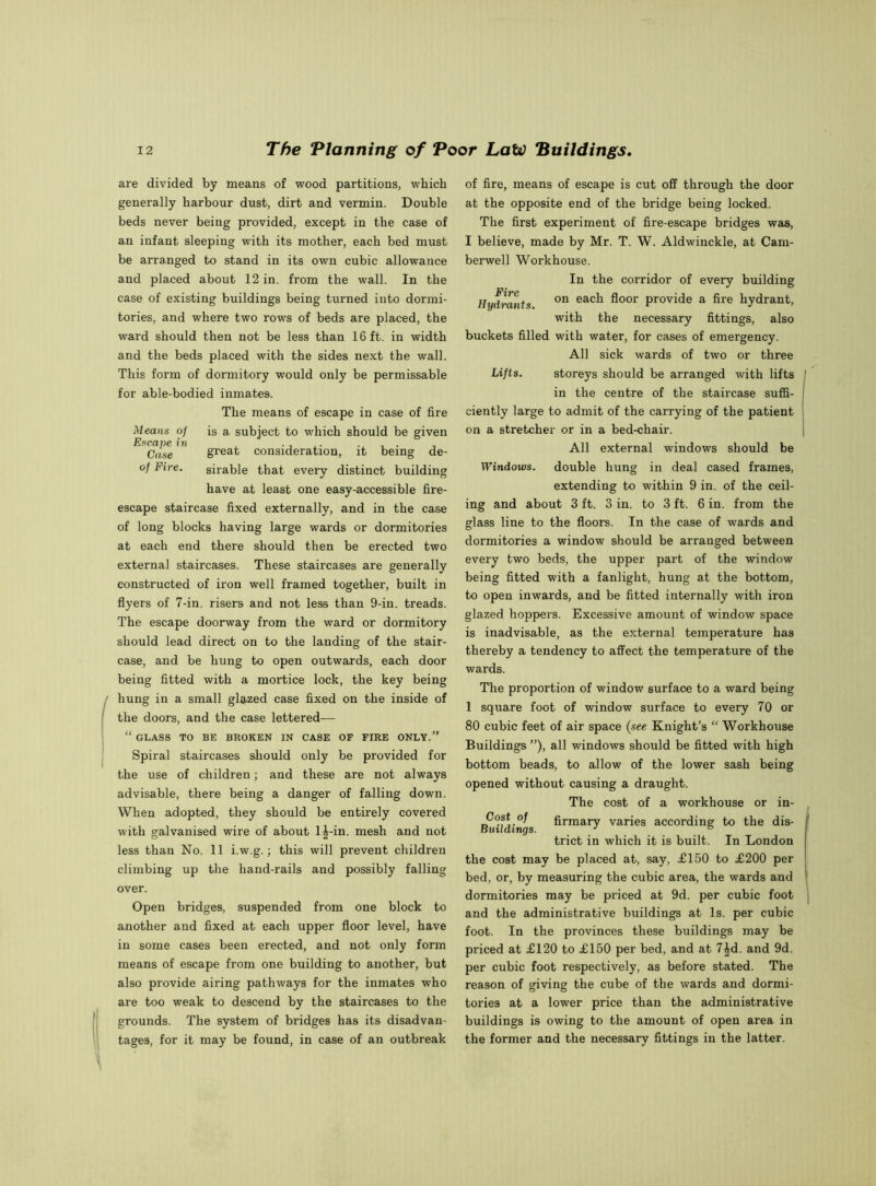 are divided by means of wood partitions, which generally harbour dust, dirt and vermin. Double beds never being provided, except in the case of an infant sleeping with its mother, each bed must be arranged to stand in its own cubic allowance and placed about 12 in. from the wall. In the case of existing buildings being turned into dormi- tories, and where two rows of beds are placed, the ward should then not be less than 16 ft. in width and the beds placed with the sides next the wall. This form of dormitory would only be permissable for able-bodied inmates. The means of escape in case of fire Means of is a subject to which should be given ^ Case great consideration, it being de- of Fire. sirable that every distinct building have at least one easy-accessible fire- escape staircase fixed externally, and in the case of long blocks having large wards or dormitories at each end there should then be erected two external staircases. These staircases are generally constructed of iron well framed together, built in flyers of 7-in. risers and not less than 9-in. treads. The escape doorway from the ward or dormitory should lead direct on to the landing of the stair- case, and be hung to open outwards, each door being fitted with a mortice lock, the key being hung in a small glazed case fixed on the inside of the doors, and the case lettered— “ GLASS TO BE BROKEN IN CASE OF FIRE ONLY. Spiral staircases should only be provided for the use of children; and these are not always advisable, there being a danger of falling down. When adopted, they should be entirely covered with galvanised wire of about 1^-in. mesh and not less than No. 11 i.w.g.; this will prevent children climbing up the hand-rails and possibly falling over. Open bridges, suspended from one block to another and fixed at each upper floor level, have in some cases been erected, and not only form means of escape from one building to another, but also provide airing pathways for the inmates who are too weak to descend by the staircases to the grounds. The system of bridges has its disadvan- tages, for it may be found, in case of an outbreak of fire, means of escape is cut off through the door at the opposite end of the bridge being locked. The first experiment of fire-escape bridges was, I believe, made by Mr. T. W. Aldwinckle, at Cam- berwell Workhouse. In the corridor of every building Hydrants on eac^ A001 provide a fire hydrant, with the necessary fittings, also buckets filled with water, for cases of emergency. All sick wards of two or three Lifts. storeys should be arranged with lifts in the centre of the staircase suffi- ciently large to admit of the carrying of the patient on a stretcher or in a bed-chair. All external windows should be Windows, double hung in deal cased frames, extending to within 9 in. of the ceil- ing and about 3 ft. 3 in. to 3 ft. 6 in. from the glass line to the floors. In the case of wards and dormitories a window should be arranged between every two beds, the upper part of the window being fitted with a fanlight, hung at the bottom, to open inwards, and be fitted internally with iron glazed hoppers. Excessive amount of window space is inadvisable, as the external temperature has thereby a tendency to affect the temperature of the wards. The proportion of window surface to a ward being 1 square foot of window surface to every 70 or 80 cubic feet of air space (see Knight’s “ Workhouse Buildings ”), all windows should be fitted with high bottom beads, to allow of the lower sash being opened without causing a draught. The cost of a workhouse or in- Buildings ^rmary varies according to the dis- trict in which it is built. In London the cost may be placed at, say, £150 to £200 per bed, or, by measuring the cubic area, the wards and dormitories may be priced at 9d. per cubic foot and the administrative buildings at Is. per cubic foot. In the provinces these buildings may be priced at £120 to £150 per bed, and at 7|d. and 9d. per cubic foot respectively, as before stated. The reason of giving the cube of the wards and dormi- tories at a lower price than the administrative buildings is owing to the amount of open area in the former and the necessary fittings in the latter.