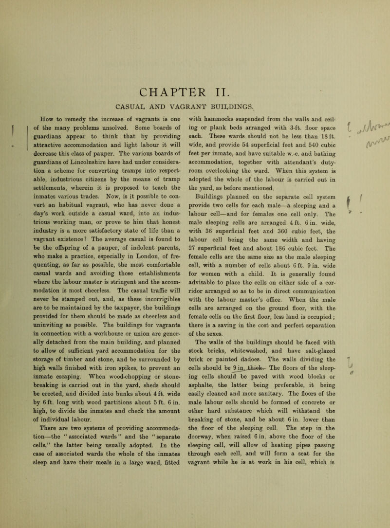 CASUAL AND VAGRANT BUILDINGS, How to remedy the increase of vagrants is one of the many problems unsolved. Some boards of guardians appear to think that by providing attractive accommodation and light labour it will decrease this class of pauper. The various boards of guardians of Lincolnshire have had under considera- tion a scheme for converting tramps into respect- able, industrious citizens by the means of tramp settlements, wherein it is proposed to teach the inmates various trades. Now, is it possible to con- vert an habitual vagrant, who has never done a day’s work outside a casual ward, into an indus- trious working man, or prove to him that honest industry is a more satisfactory state of life than a vagrant existence? The average casual is found to be the offspring of a pauper, of indolent parents, who make a practice, especially in London, of fre- quenting, as far as possible, the most comfortable casual wards and avoiding those establishments where the labour master is stringent and the accom- modation is most cheerless. The casual traffic will never be stamped out, and, as these incorrigibles are to be maintained by the taxpayer, the buildings provided for them should be made as cheerless and uninviting as possible. The buildings for vagrants in connection with a workhouse or union are gener- ally detached from the main building, and planned to allow of sufficient yard accommodation for the storage of timber and stone, and be surrounded by high walls finished with iron spikes, to prevent an inmate escaping. When wood-chopping or stone- breaking is carried out in the yard, sheds should be erected, and divided into bunks about 4 ft. wide by 6 ft. long with wood partitions about 5 ft. 6 in. high, to divide the inmates and check the amount of individual labour. There are two systems of providing accommoda- tion—the “ associated wards ” and the “ separate cells,” the latter being usually adopted. In the case of associated wards the whole of the inmates sleep and have their meals in a large ward, fitted with hammocks suspended from the walls and ceil- ing or plank beds arranged with 3-ft. floor space each. These wards should not be less than 18 ft. wide, and provide 54 superficial feet and 540 cubic feet per inmate, and have suitable w.-c. and bathing accommodation, together with attendant’s duty- room overlooking the ward. When this system is adopted the whole of the labour is carried out in the yard, as before mentioned. Buildings planned on the separate cell system provide two cells for each male—a sleeping and a labour cell—and for females one cell only. The male sleeping cells are arranged 4 ft. 6 in. wide, with 36 superficial feet and 360 cubic feet, the labour cell being the same width and having 27 superficial feet and about 186 cubic feet. The female cells are the same size as the male sleeping cell, with a number of cells about 6 ft. 9 in. wide for women with a child. It is generally found advisable to place the cells on either side of a cor- ridor arranged so as to be in direct communication with the labour master’s office. When the male cells are arranged on the ground floor, with the female cells on the first floor, less land is occupied; there is a saving in the cost and perfect separation of the sexes. The walls of the buildings should be faced with stock bricks, whitewashed, and have salt-glazed brick or painted dadoes. The walls dividing the cells should be 9 irijjbhiclt,- The floors of the sleep- ing cells should be paved with wood blocks or asphalte, the latter being preferable, it being easily cleaned and more sanitary. The floors of the male labour cells should be formed of concrete or other hard substance which will withstand the breaking of stone, and be about 6 in. lower than the floor of the sleeping cell. The step in the doorway, when raised 6 in. above the floor of the sleeping cell, will allow of heating pipes passing through each cell, and will form a seat for the vagrant while he is at work in his cell, which is