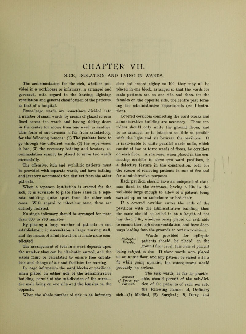 CHAPTER VII. SICK, ISOLATION AND LYING-IN WARDS. The accommodation for the sick, whether pro- vided in a workhouse or infirmary, is arranged and governed, with regard to the heating, lighting, ventilation and general classification of the patients, as that of a hospital. Extra-large wards are sometimes divided into a number of small wards by means of glazed screens fixed across the wards and having sliding doors in the centre for access from one ward to another. This form of sub-division is far from satisfactory, for the following reasons: (1) The patients have to go through the different wards, (2) the supervision is bad, (3) the necessary bathing and lavatory ac- commodation cannot be placed to serve two wards successfully. The offensive, itch and syphilitic patients must be provided with separate wards, and have bathing and lavatory accommodation distinct from the other patients. When a separate institution is erected for the sick, it is advisable to place these cases in a sepa- rate building, quite apart from the other sick cases. With regard to infectious cases, these are entirely isolated. No single infirmary should be arranged for more than 500 to 700 inmates. By placing a large number of patients in one establishment it necessitates a large nursing staff, and the means of administration is made more com- plicated. The arrangement of beds in a ward depends upon the number that can be efficiently nursed, and the wards must be calculated to ensure free circula- tion and change of air and facilities for nursing. In large infirmaries the ward blocks or pavilions, when placed on either side of the administrative building, permit of the sub-division of the sexes— the male being on one side and the females on the opposite. does not exceed eighty to 100, they may all be placed in one block, arranged so that the wards for male patients are on one side and those for the females on the opposite side, the centre part form- ing the administrative departments {see Illustra- tion). Covered corridors connecting the ward blocks and administrative building are necessary. These cor- ridors should only unite the ground floors, and be so arranged as to interfere as little as possible with the light and air between the pavilions. It is inadvisable to unite parallel wards units, which consist of two or three wards of floors, by corridors on each floor. A staircase, when placed in the con- necting corridor to serve two ward pavilions, is a defective feature in the construction, both for the reason of removing patients in case of fire and for administrative purposes. Each pavilion should have an independent stair- case fixed in the entrance, having a lift in the well-hole large enough to allow of a patient being carried up on an ambulance or bed-chair. If a covered corridor unites the ends of the pavilions with the administrative building, then the same should be ceiled in at a height of not less than 9 ft., windows being placed on each side to ensure thorough cross-ventilation, and have door- ways leading into the grounds at certain positions. Wards provided for epileptic ^Wards'0 patients should be placed on the ground floor level, this class of patient being subject to fits. If these wards were placed on an upper floor, and any patient be seized with a fit while going upstairs, the consequences would probably be serious. The sick wards, as far as practic- o/Space” per abIe> sIl0uld permit of the sub-divi- Patient. sion of the patients of each sex into the following classes: A, Ordinary